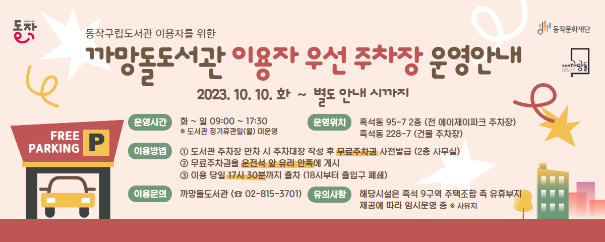 동작| Free PARKING동작구립도서관 이용자를 위한 까망돌도서관 이용자 우선주차장 운영안내(2023.10.10.화~별도 안내 시까지 | 운영시간 : 화~일 09:00 ~ 17:30 * 도서관 정기휴관일(월) 미운영 | 이용방법:1.도서관 주차장 만차 시 주차대장 작성 후 무료주차권 사전발급(2층 사무실). 2. 무료주차권을 운적석 앞 유리 안쪽에 게시. 3. 이용 당일 17시30분까지 출차(18시부터 출입구 폐쇄 | 이용문의 : 까망돌도서관(02-815-3701) | 운영위치: 흑석동 95-7 2층 (전 에이제이파크 주차장), 흑석동 228-7(건물 주차장) | 유의사항:해당시설은 흑석 9구역 주택조합 측 유휴부지 제공에 따라 임시 운영 중 * 사유지) / 동작문화재단 도서관 까망돌