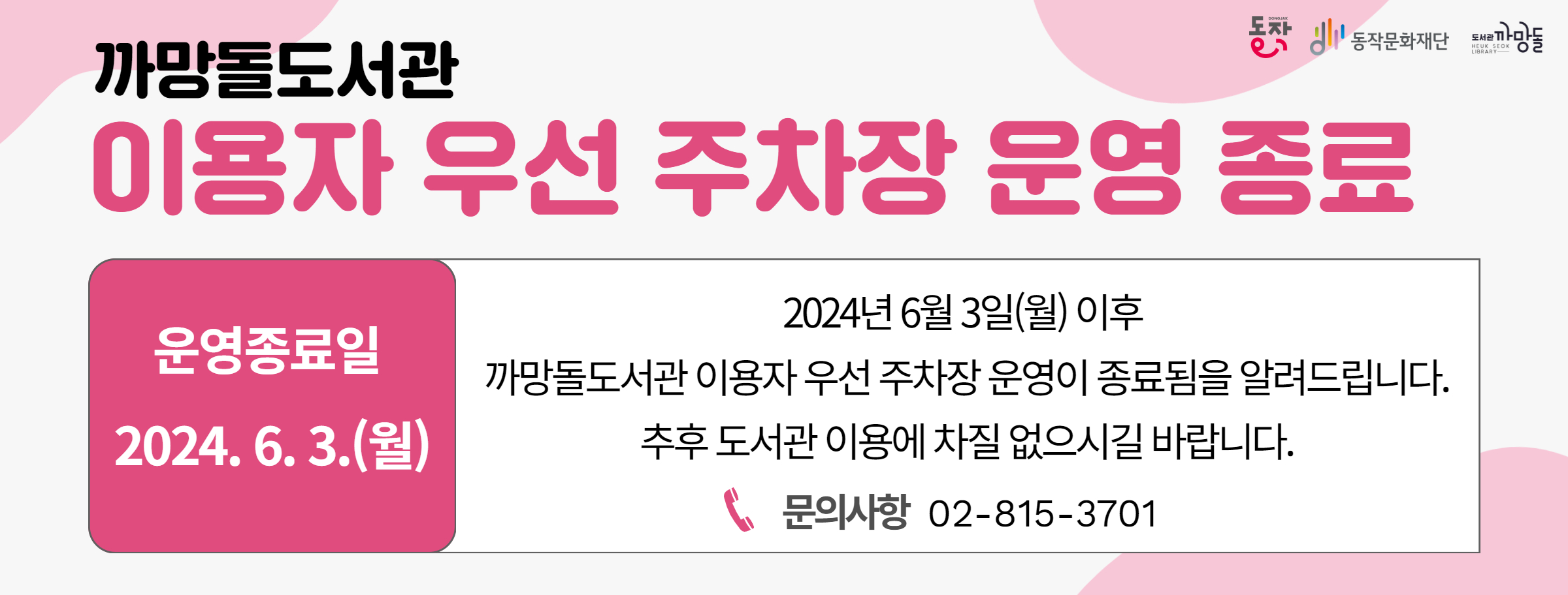 까망돌도서관 이용자 우선 주차장 운영 종료|동작 동작문화재단 도서관까망돌| 운영종료일 2024.6.3.(월)|2024년 6월 3일(월)이후 까망돌도서관 이용자 우선 주차장 운영이 종료됨을 알려드립니다. 추후 도서관 이용에 차질 없으시길 바랍니다.|문의사항 02-815-3701