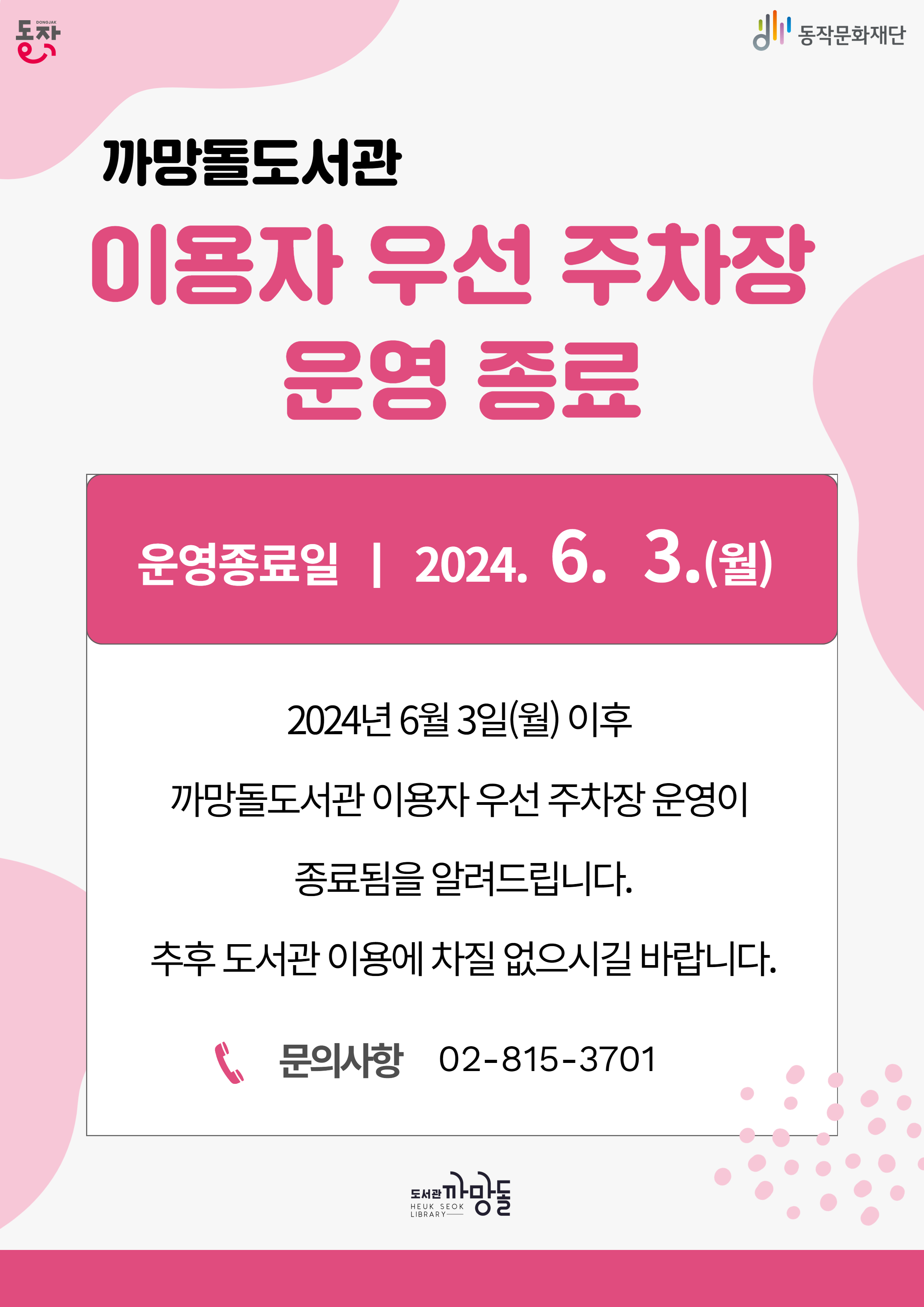 까망돌도서관 이용자 우선 주차장 운영 종료|동작 동작문화재단 도서관까망돌| 운영종료일 2024.6.3.(월)|2024년 6월 3일(월)이후 까망돌도서관 이용자 우선 주차장 운영이 종료됨을 알려드립니다. 추후 도서관 이용에 차질 없으시길 바랍니다.|문의사항 02-815-3701