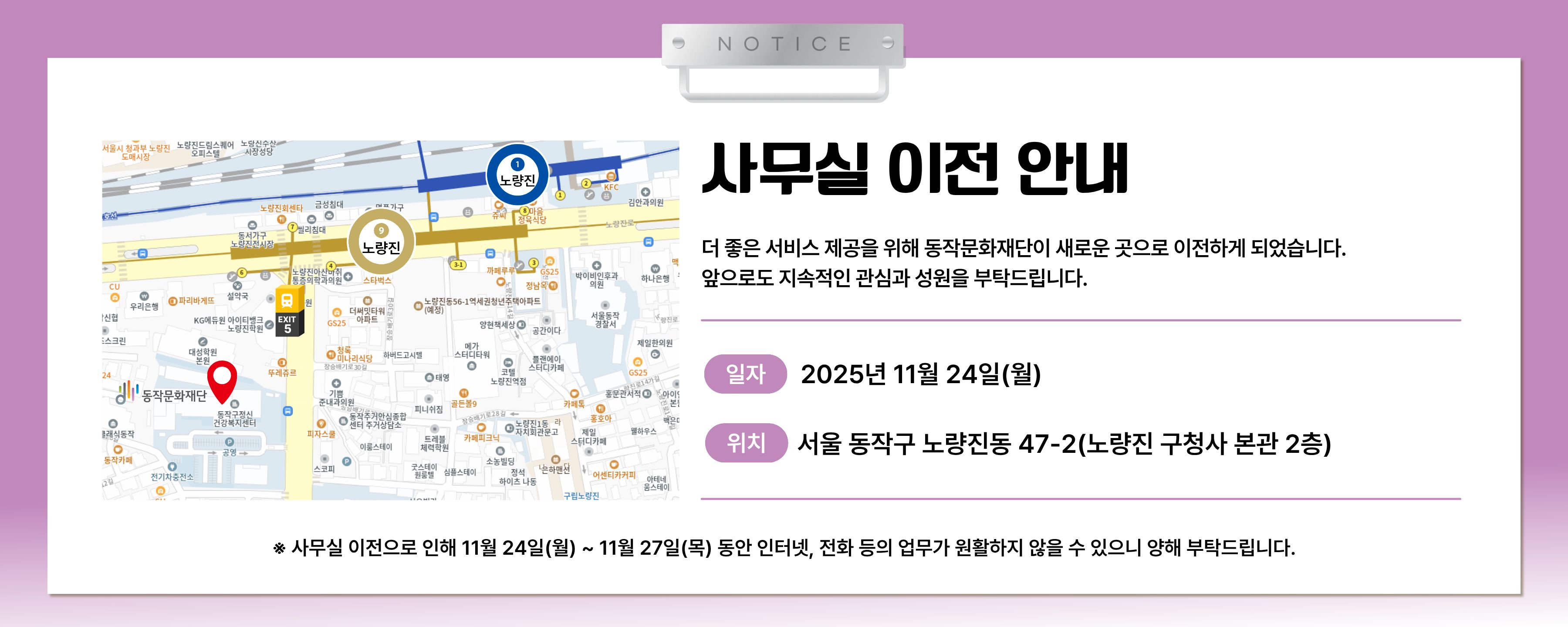 NOTICE | 동작문화재단 사무실 이전 안내 | 신규 이전위치 약도 이미지 | 더 좋은 서비스 제공을 위해 동작문화재단이 새로운 곳으로 이전하게 되었습니다. 앞으로도 지속적인 관심과 성원을 부탁드립니다. | 일자 2025년 11월 24일(월) | 위치 서울 동작구 노량진동 47-2(노량진 구청사 본사 2층) | * 사무실 이전으로 인해 11.24(월)~ 11.27.(목) 동안 인터넷, 전화 등의 업무가 원활하지 않을 수 있으니 양해 부탁드립니다.