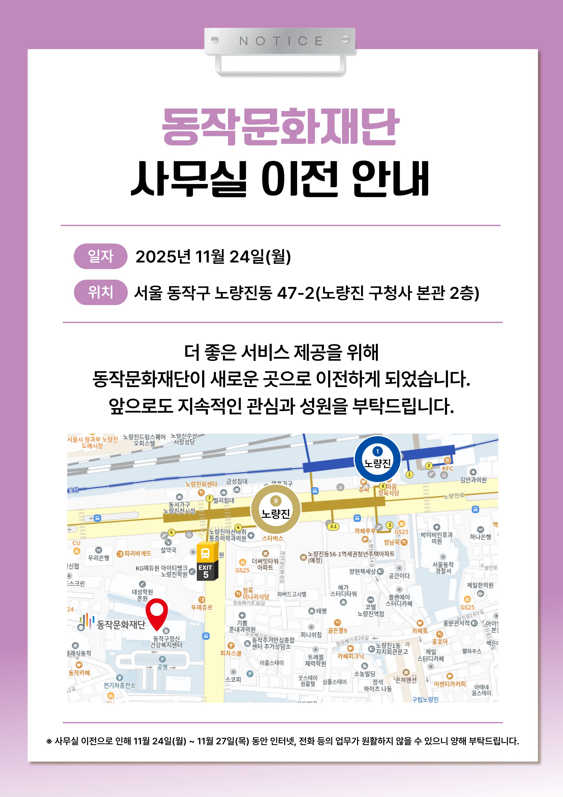 NOTICE | 동작문화재단 사무실 이전 안내 | 신규 이전위치 약도 이미지 | 더 좋은 서비스 제공을 위해 동작문화재단이 새로운 곳으로 이전하게 되었습니다. 앞으로도 지속적인 관심과 성원을 부탁드립니다. | 일자 2025년 11월 24일(월) | 위치 서울 동작구 노량진동 47-2(노량진 구청사 본사 2층) | * 사무실 이전으로 인해 11.24(월)~ 11.27.(목) 동안 인터넷, 전화 등의 업무가 원활하지 않을 수 있으니 양해 부탁드립니다.
