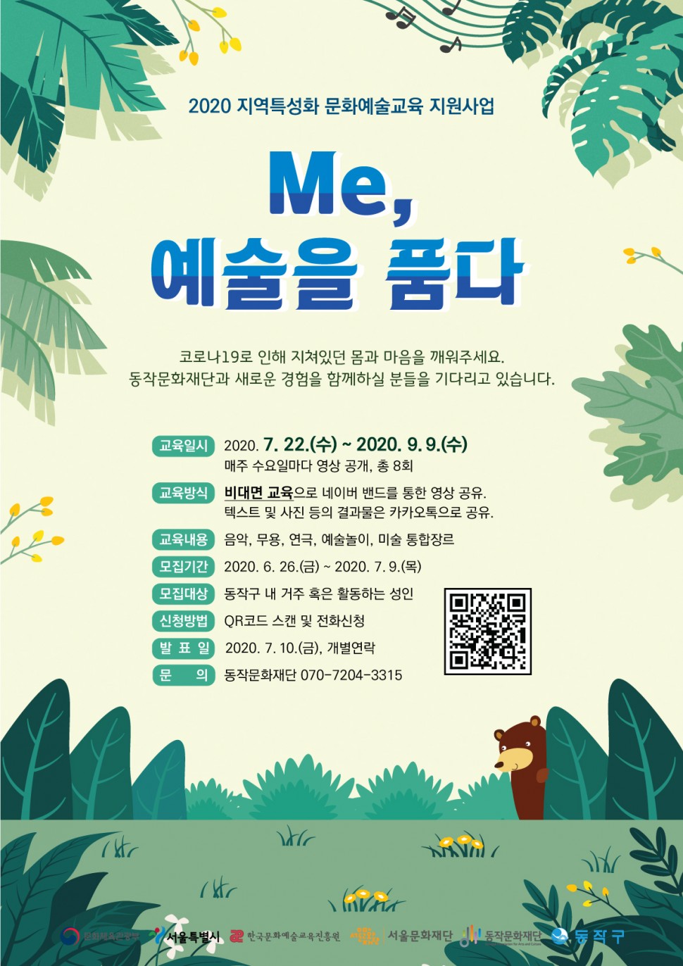 2020 지역특성화 문화예술교육 지원사업 Me, 예술을 품다 | 코로나19로 인해 지쳐있던 몸과 마음을 깨워주세요. 동작문화재단과 새로운 경험을 함께하실 분들을 기다리고 있습니다. | 교육일시(2020.7.22(수)-2020.9.9(수) 매주 수요일마다 영상 공개, 총 8회), 교육방식(비대면 교육으로 네이버 밴드를 통한 영상 공유, 텍스트 및 사진 등의 결과물은 카카오톡으로 공유), 교육내용(음악,무용,연극,예술놀이,미술 통합장르), 모집기간(2020.6.26(금)-2020.7.9(목)), 모집대상(동작구 내 거주 혹은 활동하는 성인), 신청방법(QR코드 스캔 및 전화신청), 발표일(2020.7.10(금), 개별연락),문의(동작문화재단 070-7204-3315))|문화체육관광부,서울특별시,한국문화예술교육진흥원,서울문화재단,동작문화재단