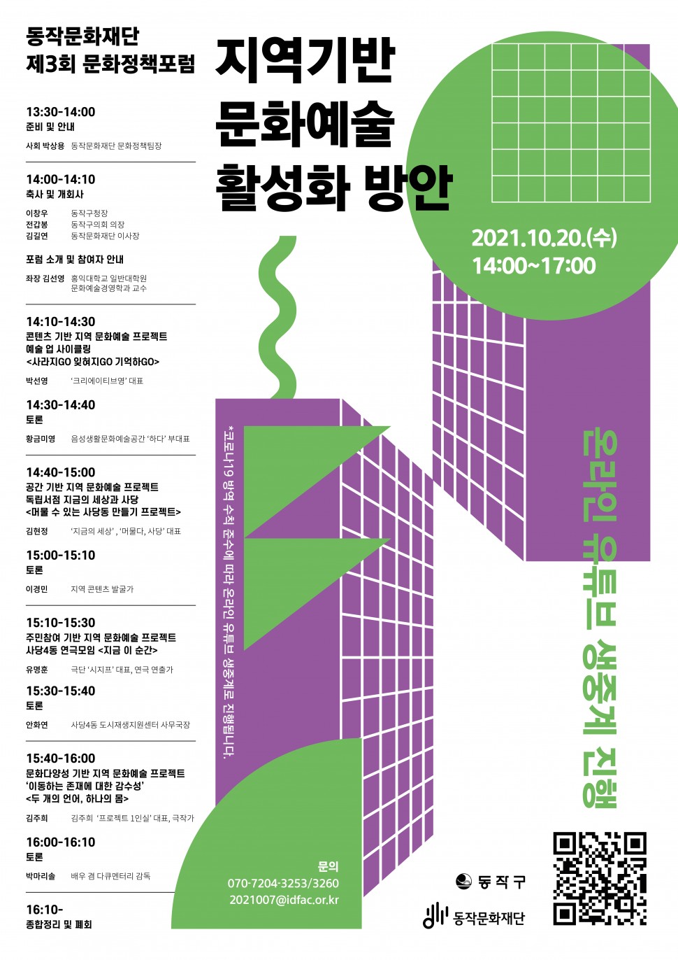 동작문화재단 제3회 문화정책포럼 | 지역기반 문화예술 활성화 방안 (2021.10.20(수) 14:00~17:00 - 13:30-14:00(준비 및 안내-사회 박상용 동작문화재단 문화정책팀장), 14:00-14:10(축사 및 개회사- 이창우 동작구청장, 전갑봉 동작구의회 의장, 김길연 동작문화재단 이사장 / 포럼 소개 및 참여자 안내-좌장 김선영 홍익대학교 일반대학원 문화예술경영학과 교수),14:10-14:30(콘텐츠 기반 지역 문화예술 프로젝트 예술 업 사이클링[사라지GO 잊혀지GO 기억하GO]-박선영 크리에이티브영 대표), 14:30-14:40(토론-황금미영 음성생활문화예술공간 하다 부대표), 14:40-15:00(공간 기반 지역 문화예술 프로젝트, 독립서점 지금의 세상과 사당[머물 수 있는 사당동 만들기 프로젝트] - 김현정 [지금의 세상], [머물다 사당] 대표),15:00-15:10(토론-이경민 지역 콘텐츠 발굴가),15:10-15:30(주민참여 기반 지역 문화예술 프로젝트, 사당4동 연극모임[지금 이순간]-유명훈 극단[시지프]대표,연극 연출가),15:30-15:40(토론-안화연 사당4동 도시재생지원센터 사무국장),15:40-16:00(문화다양성 기반 지역 문화예술 프로젝트[이동하는 존재에 대한 감수성][두 개의 언너, 하나의 몸] 김주희 김주희[프로젝트1인실]대표 극작가), 16:00-16:10(토론-박마리솔 배우 겸 다큐멘터리 감동),16:10(종합정리 및 폐회) | 온라인 유튜브 생중계 진행 | 동작구, 동작문화재단)