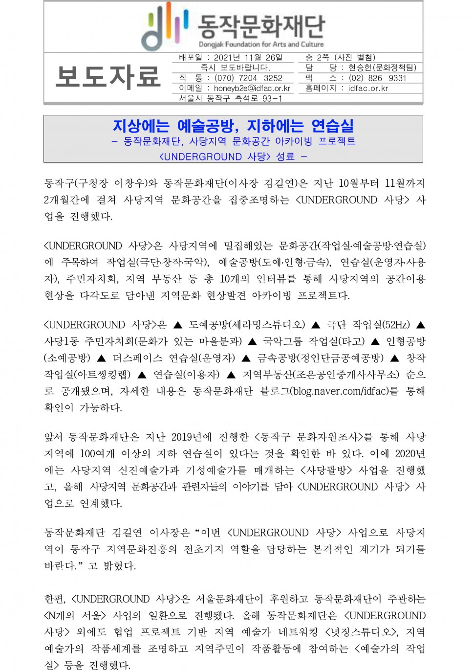 동작문화재단|보도자료|배포일 : 2021년 11월 26일 즉시 보도바랍니다. /직  통 : (070) 7204-3252/이메일 : honeyb2e@idfac.or.kr/서울시 동작구 흑석로 93-1 /총 2쪽 (사진 별첨)/담    당 : 현승헌(문화정책팀)/팩    스 : (02) 826-9331/홈페이지 : idfac.or.kr|지상에는 예술공방, 지하에는 연습실,- 동작문화재단, 사당지역 문화공간 아카이빙 프로젝트 ,&lt;UNDERGROUND 사당&gt; 성료 -|동작구(구청장 이창우)와 동작문화재단(이사장 김길연)은 지난 10월부터 11월까지 2개월간에 걸쳐 사당지역 문화공간을 집중조명하는 &lt;UNDERGROUND 사당&gt; 사업을 진행했다. &lt;UNDERGROUND 사당&gt;은 사당지역에 밀집해있는 문화공간(작업실․예술공방․연습실)에 주목하여 작업실(극단․창작․국악), 예술공방(도예․인형․금속), 연습실(운영자․사용자), 주민자치회, 지역 부동산 등 총 10개의 인터뷰를 통해 사당지역의 공간이용 현상을 다각도로 담아낸 지역문화 현상발견 아카이빙 프로젝트다.&lt;UNDERGROUND 사당&gt;은 ▲ 도예공방(세라밍스튜디오) ▲ 극단 작업실(52Hz) ▲ 사당1동 주민자치회(문화가 있는 마을분과) ▲ 국악그룹 작업실(타고) ▲ 인형공방(소예공방) ▲ 더스페이스 연습실(운영자) ▲ 금속공방(정인단금공예공방) ▲ 창작작업실(아트씽킹랩) ▲ 연습실(이용자) ▲ 지역부동산(조은공인중개사사무소) 순으로 공개됐으며, 자세한 내용은 동작문화재단 블로그(blog.naver.com/idfac)를 통해 확인이 가능하다.앞서 동작문화재단은 지난 2019년에 진행한 &lt;동작구 문화자원조사&gt;를 통해 사당지역에 100여개 이상의 지하 연습실이 있다는 것을 확인한 바 있다. 이에 2020년에는 사당지역 신진예술가과 기성예술가를 매개하는 &lt;사당팔방&gt; 사업을 진행했고, 올해 사당지역 문화공간과 관련자들의 이야기를 담아 &lt;UNDERGROUND 사당&gt; 사업으로 연계했다. 동작문화재단 김길연 이사장은“이번 &lt;UNDERGROUND 사당&gt; 사업으로 사당지역이 동작구 지역문화진흥의 전초기지 역할을 담당하는 본격적인 계기가 되기를 바란다.”고 밝혔다.한편, &lt;UNDERGROUND 사당&gt;은 서울문화재단이 후원하고 동작문화재단이 주관하는 &lt;N개의 서울&gt; 사업의 일환으로 진행됐다. 올해 동작문화재단은 &lt;UNDERGROUND 사당&gt; 외에도 협업 프로젝트 기반 지역 예술가 네트워킹 &lt;넛징스튜디오&gt;, 지역 예술가의 작품세계를 조명하고 지역주민이 작품활동에 참여하는 &lt;예술가의 작업실&gt; 등을 진행했다.