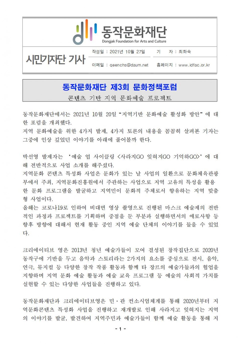 동작문화재단|시민기자단 기사|작성일 : 2021년 10월 27일/기    자 : 최화숙/이메일 : qeenchs@daum.net/홈페이지 : www.idfac.or.kr|동작문화재단 제3회 문화정책포럼/콘텐츠 기반 지역 문화예술 프로젝트 | 동작문화재단에서는 2021년 10월 20일“지역기반 문화예술 활성화 방안”에 대한 포럼을 개최했다. 지역 문화예술을 위한 4가지 발제, 4가지 토론의 내용을 꼼꼼히 살펴본 기자는 그중에 인상 깊었던 이야기를 아래에 풀어볼까 한다. 박선영 발제자는 ‘예술 업 사이클링 &lt;사라지GO 잊혀지GO 기억하GO&gt;’에 대해 전반적으로 사업 소개를 해주셨다. 지역문화 콘텐츠 특성화 사업은 문화가 있는 날 사업의 일환으로 문화체육관광부에서 주최, 지역문화진흥원에서 주관하는 사업으로 지역 고유의 특성을 활용한 문화 프로그램을 발굴하고 지역민이 문화적 주체로서 향유하는 지역 맞춤 형 사업이다. 올해는 코로나19로 인하여 비대면 영상 촬영으로 진행된 마스크 예술제의 전반적인 과정과 프로젝트를 기획하며 중점을 둔 부분과 실행하면서의 애로사항 등 향후 방향에 대해서 현재 활동 중인 지역 예술 단체의 이야기를 들을 수 있었다. 크리에이티브 영은 2013년 청년 예술가들이 모여 결성된 창작집단으로 2020년  동작구에 기반을 두고 음악과 스토리라는 2가지의 요소를 중심으로 전시, 음악, 연극, 뮤지컬 등 다양한 창작 작품 활동과 함께 타 장르의 예술가들과의 협업을 지향하며 지역 문화 예술 활동과 예술 교육 프로그램 등 예술의 사회적 가치를 실현할 수 있는 다양한 사업들을 진행하고 있다. 동작문화재단과 크리에이티브영은 민·관 컨소시엄체계를 통해 2020년부터 지역문화콘텐츠 특성화 사업을 진행하고 재개발로 인해 사라지고 잊혀지는 지역의 이야기를 발굴, 발견하여 지역주민과 예술가들이 함께 예술 활동을 통해 지