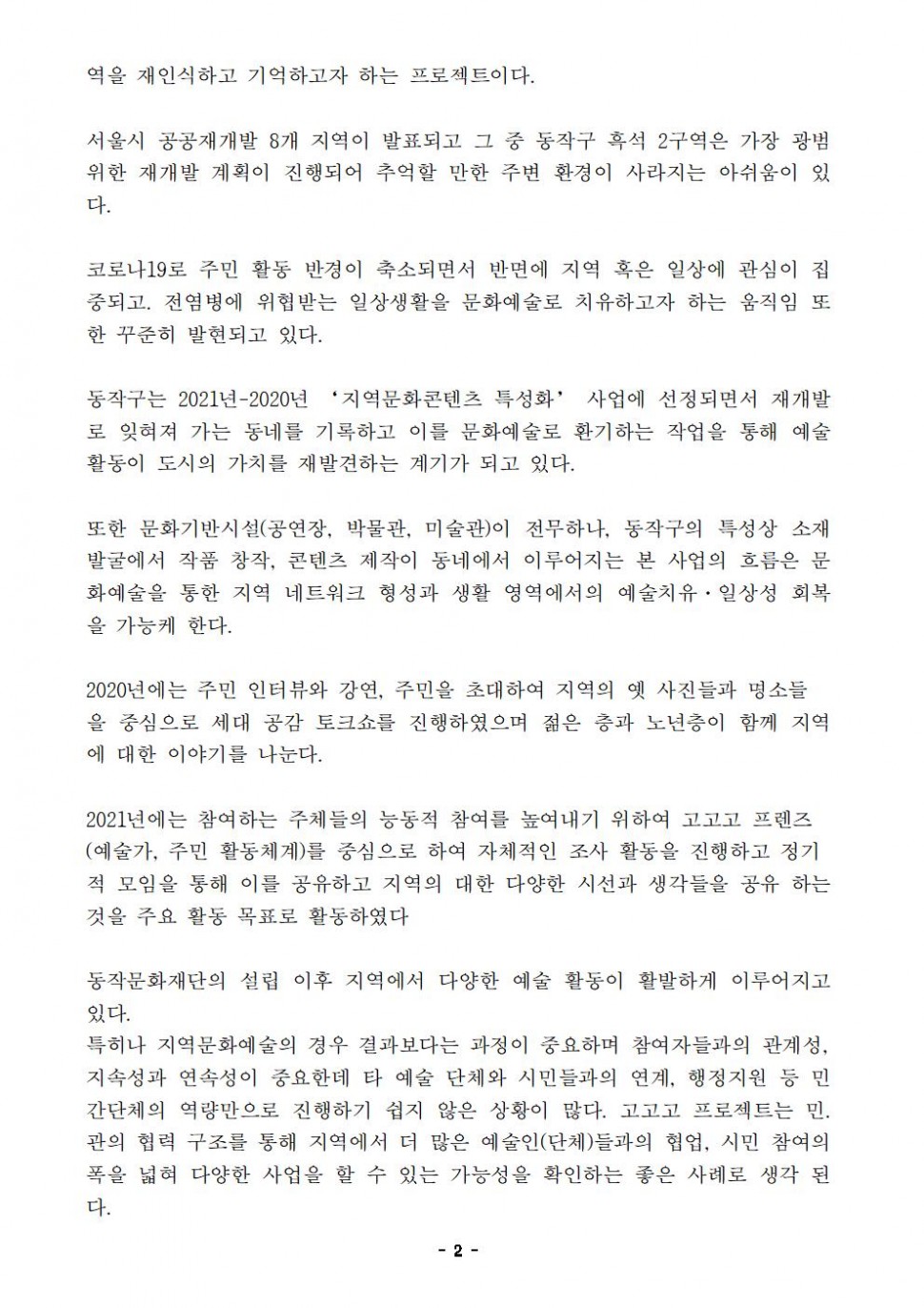 역을 재인식하고 기억하고자 하는 프로젝트이다. 서울시 공공재개발 8개 지역이 발표되고 그 중 동작구 흑석 2구역은 가장 광범위한 재개발 계획이 진행되어 추억할 만한 주변 환경이 사라지는 아쉬움이 있다. 코로나19로 주민 활동 반경이 축소되면서 반면에 지역 혹은 일상에 관심이 집중되고. 전염병에 위협받는 일상생활을 문화예술로 치유하고자 하는 움직임 또한 꾸준히 발현되고 있다. 동작구는 2021년-2020년 ‘지역문화콘텐츠 특성화’ 사업에 선정되면서 재개발로 잊혀져 가는 동네를 기록하고 이를 문화예술로 환기하는 작업을 통해 예술 활동이 도시의 가치를 재발견하는 계기가 되고 있다. 또한 문화기반시설(공연장, 박물관, 미술관)이 전무하나, 동작구의 특성상 소재 발굴에서 작품 창작, 콘텐츠 제작이 동네에서 이루어지는 본 사업의 흐름은 문화예술을 통한 지역 네트워크 형성과 생활 영역에서의 예술치유·일상성 회복을 가능케 한다. 2020년에는 주민 인터뷰와 강연, 주민을 초대하여 지역의 옛 사진들과 명소들을 중심으로 세대 공감 토크쇼를 진행하였으며 젊은 층과 노년층이 함께 지역에 대한 이야기를 나눈다. 2021년에는 참여하는 주체들의 능동적 참여를 높여내기 위하여 고고고 프렌즈 (예술가, 주민 활동체계)를 중심으로 하여 자체적인 조사 활동을 진행하고 정기적 모임을 통해 이를 공유하고 지역의 대한 다양한 시선과 생각들을 공유 하는 것을 주요 활동 목표로 활동하였다. 동작문화재단의 설립 이후 지역에서 다양한 예술 활동이 활발하게 이루어지고 있다. 특히나 지역문화예술의 경우 결과보다는 과정이 중요하며 참여자들과의 관계성, 지속성과 연속성이 중요한데 타 예술 단체와 시민들과의 연계, 행정지원 등 민간단체의 역량만으로 진행하기 쉽지 않은 상황이 많다. 고고고 프로젝트는 민. 관의 협력 구조를 통해 지역에서 더 많은 예술인(단체)들과의 협업, 시민 참여의 폭을 넓혀 다양한 사업을 할 수 있는 가능성을 확인하는 좋은 사례로 생각 된다.