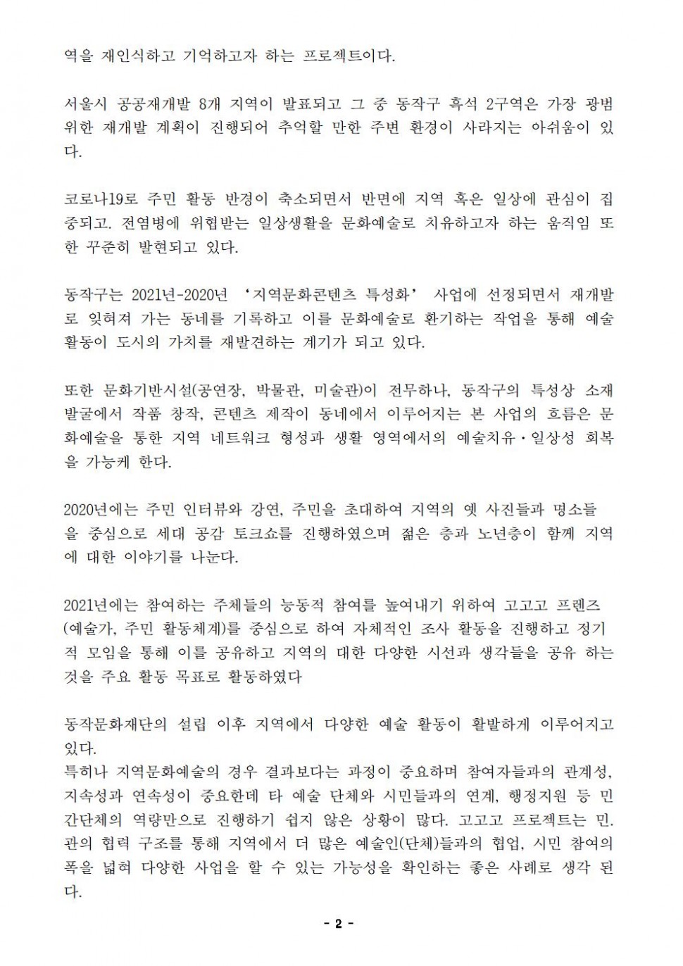 역을 재인식하고 기억하고자 하는 프로젝트이다. 서울시 공공재개발 8개 지역이 발표되고 그 중 동작구 흑석 2구역은 가장 광범위한 재개발 계획이 진행되어 추억할 만한 주변 환경이 사라지는 아쉬움이 있다. 코로나19로 주민 활동 반경이 축소되면서 반면에 지역 혹은 일상에 관심이 집중되고. 전염병에 위협받는 일상생활을 문화예술로 치유하고자 하는 움직임 또한 꾸준히 발현되고 있다. 동작구는 2021년-2020년 ‘지역문화콘텐츠 특성화’ 사업에 선정되면서 재개발로 잊혀져 가는 동네를 기록하고 이를 문화예술로 환기하는 작업을 통해 예술 활동이 도시의 가치를 재발견하는 계기가 되고 있다. 또한 문화기반시설(공연장, 박물관, 미술관)이 전무하나, 동작구의 특성상 소재 발굴에서 작품 창작, 콘텐츠 제작이 동네에서 이루어지는 본 사업의 흐름은 문화예술을 통한 지역 네트워크 형성과 생활 영역에서의 예술치유·일상성 회복을 가능케 한다. 2020년에는 주민 인터뷰와 강연, 주민을 초대하여 지역의 옛 사진들과 명소들을 중심으로 세대 공감 토크쇼를 진행하였으며 젊은 층과 노년층이 함께 지역에 대한 이야기를 나눈다. 2021년에는 참여하는 주체들의 능동적 참여를 높여내기 위하여 고고고 프렌즈 (예술가, 주민 활동체계)를 중심으로 하여 자체적인 조사 활동을 진행하고 정기적 모임을 통해 이를 공유하고 지역의 대한 다양한 시선과 생각들을 공유 하는 것을 주요 활동 목표로 활동하였다. 동작문화재단의 설립 이후 지역에서 다양한 예술 활동이 활발하게 이루어지고 있다. 특히나 지역문화예술의 경우 결과보다는 과정이 중요하며 참여자들과의 관계성, 지속성과 연속성이 중요한데 타 예술 단체와 시민들과의 연계, 행정지원 등 민간단체의 역량만으로 진행하기 쉽지 않은 상황이 많다. 고고고 프로젝트는 민. 관의 협력 구조를 통해 지역에서 더 많은 예술인(단체)들과의 협업, 시민 참여의 폭을 넓혀 다양한 사업을 할 수 있는 가능성을 확인하는 좋은 사례로 생각 된다.