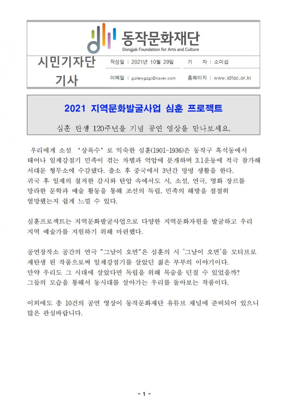 동작문화재단|시민기자단 기사|작성일 : 2021년 10월 29일/기    자 : 소미섭/이메일 : gallerygagi@naver.com/홈페이지 : www.idfac.or.kr|2021 지역문화발굴사업 심훈 프로젝트/심훈 탄생 120주년을 기념 공연 영상을 만나보세요.|우리에게 소설 ‘상록수’로 익숙한 심훈(1901~1936)은 동작구 흑석동에서 태어나 일제강점기 민족이 겪는 차별과 억압에 분개하며 3.1운동에 적극 참가해 서대문 형무소에 수감됐다. 출소 후 중국에서 3년간 망명 생활을 한다. 귀국 후 일제의 철저한 감시와 탄압 속에서도 시, 소설, 연극, 영화 장르를 망라한 문학과 예술 활동을 통해 조선의 독립, 민족의 해방을 절절히 열망했는지 쉽게 느낄 수 있다. 심훈프로젝트는 지역문화발굴사업으로 다양한 지역문화자원을 발굴하고 우리 지역 예술가를 지원하기 위해 마련했다. 공연창작소 공간의 연극 [그날이 오면]은 심훈의 시 [그날이 오면]을 모티브로 재탄생 된 작품으로써 일제강점기를 살았던 젊은 부부의 이야기이다. 만약 우리도 그 시대에 살았다면 독립을 위해 목숨을 던질 수 있었을까? 그들의 모습을 통해서 동시대를 살아가는 우리를 돌아보는 작품이다. 이외에도 총 10건의 공연 영상이 동작문화재단 유튜브 채널에 준비되어 있으니 많은 관심바랍니다.