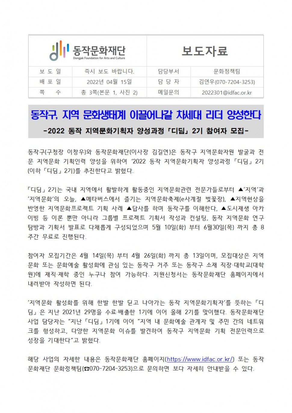 동작문화재단(보도일/즉시보도 바랍니다|배포일/2022년4월15일|쪽수/총3쪽(본문1,사진2))| 보도자료(담당부서:문화정책팀/담당자:김연우(070-7204-3253))/메일문의:2022301@idfac.or.kr| 동작구 지역 문화생태계 이끌어나갈 차세대 리더 양성한다 -2022 동작 지역문화기획자 양성과정[디딤]2기 참여자 모집- |동작구(구청장 박일하)와 동작문화재단(이사장 김길연)은 동작구 지역문화자원 발굴과 전문 지역문화 기획인력 양성을 위하여 [2022 동작 지역문화기획자 양성과정[디딤]2기(이하[디딤] 2기]를 추진한다고 밝혔다.  [디딤]2기는 국내 지역에서 활발하게 활동중인 지역문화관련 전문가들로부터 지역과 지역문화의 오늘 메타버스에서 즐기는 지역문화축제(e사계절 벚꽃장), 지역현상을 반영한 지역문화프로젝트 기획 사례, 답사를 하며 동작구를 이해한다, 도시재생 아카이빙 등 이론 뿐만 아니라 그룹별 프로젝트 기획서 작성과 컨설팅, 동작 지역문화 연구 탐방과 기획서 발표로 다채롭게 구성되었으며 5월10(화)부터 6월30일(목)까지 총8주간 무료로 진행된다. 참여자 모집기간은 4월14일(목)부터 4월26일(화)까지 총13일이며, 모집대상은 지역문화 또는 문화예술 활성화에 관심 있는 동작구 거주 또는 동작구 소재 직장.대학교(대학원)에 재직,재학 중인 누구나 참여 가능하다, 지원신청서는 동작문화재단 홈페이지에서 내려받아 작서하면 된다. 지역문화 활성화를 위해 한발 한발 딛고 나아가는 동작 지역문화기획자를 뜻하는 [디딤]은 지난 2021년 29명을 수료배출한  1기에 이어 올해 2기를 맞이했다. 동작문화재단 사업 담당자는 지난[디딤]1기에 이어 지역 내 문화예술 관계자 및 주민 간의 네트워크를 형성하고, 다양한 지역문화 이슈를 발견하여 동작구 지역문화 기획 전문인력으로 성장을 기대한다고 밝혔다. 해당 사업의 자세한 내용은 동작문화재단 홈페이지(https://www.idfac.or.kr)또는 동작문화재단 문화정책팀(070-7204-3253)으로 문의하면 보다 자세히 안내받을 수 있다