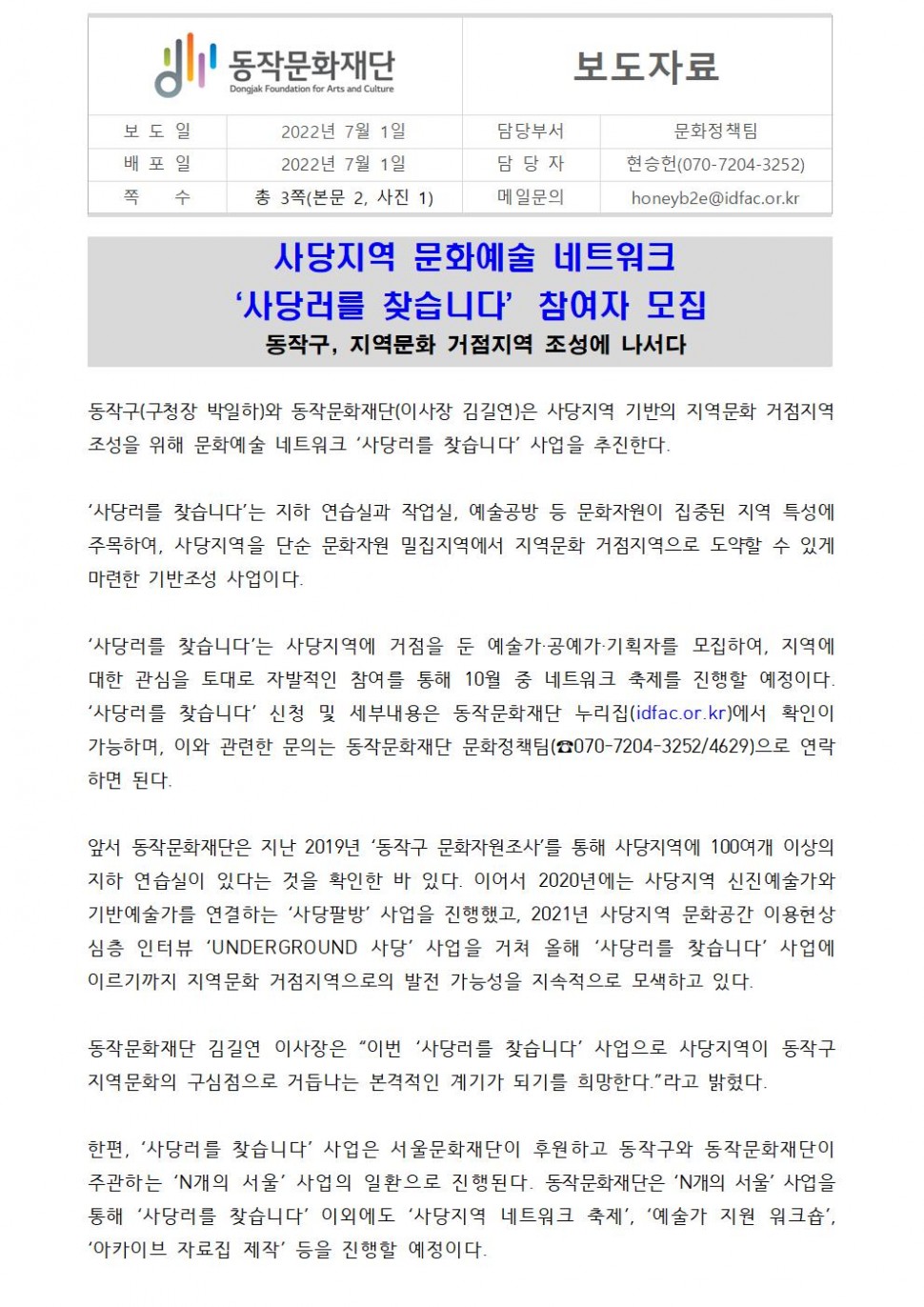 동작문화재단(보도일/2022년7월1일|배포일/2022년7월1일|쪽수/총3쪽(본문2,사진1))| 보도자료(담당부서:문화정책팀/담당자:현승헌(070-7204-3252))/메일문의:honeyb2e@idfac.or.kr| 사당지역 문화에술 네트워크 사당러를 찾습니다. 참여자 모집 동작구 지역문화 거점 지역 조성에 나서다 | 동작구(구청장 박일하)와 동작문화재단(이사장 김길연)은 사당지역 기반의 지역문화 거점지역 조성을 위해 문화예술 네트워크 사당러를 찾습니다 사업을 추진한다. 사당러를 찾습니다는 지하 연습실과 작업실, 예술공방 등 문화자원이 집중된 지역 특성에 주목하여 사당지역을 단순 문화자원 밀집지역에서 지역문화 거점지역으로 도약할 수 있게 마련한 기반조성 사업이다. 사당러를 찾습니다는 사당지역에 거점을 둔 예술가,공예가,기획자를 모집하여 지역에 대한 관심을 토대로 자발적인 참여를 통해 10우러 중 네트워크 축제를 진행할 예정이다. 사당러를 찾습니다신청 및 세부내용은 동작문화재단 누리집(idfac.or.kr)에서 확인이 가능하며, 이와 관련한 문의는 동작문화재단 문화정책팀(070-7204-3252/4629)으로 연락하면 된다. 앞서 동작문화재단은 지난 2019년 동작구 문화자원조사를 통해 사당지역에 100여개 이상의 지하 연습실이 있다는 것을 확인한 바 있다. 이어서 2020년에는 사당지역 신진예술가와 기반예술가를 연결하는 사당팔방 사업을 진행했고, 2021년 사당지역 문화공간 이용현상심층 인터뷰 UNDERGROUND사당 사업을 거쳐 올해 사당러를 찾습니다 사업에 이르기까지 이역문화 거점지역으로의 발전 가능성을 지속적으로 모색하고 있다. 동작문화재단 김길연 이사장은 이번사당러를 찾습니다 사업으로 사당지역이 동작구 지역 문화의 구심점으로 거듭나는 본격적인 계기가 되기를 희망한다고 밝혔다. 한편 사당러를 찾습니다사업은 서울문화재단이 후원하고 동작국와 동작문화재단이 주관하는 N개의 서울 사업의 일환으로 진행된다. 동작문화재단은 N개의 서울 사업을 통해 사당러를 찾습니다 이외에도 사당지역 네트워크 축제, 예숙가지원 워크숍 아카이브자료집 제작등을 진행할 예정이다.