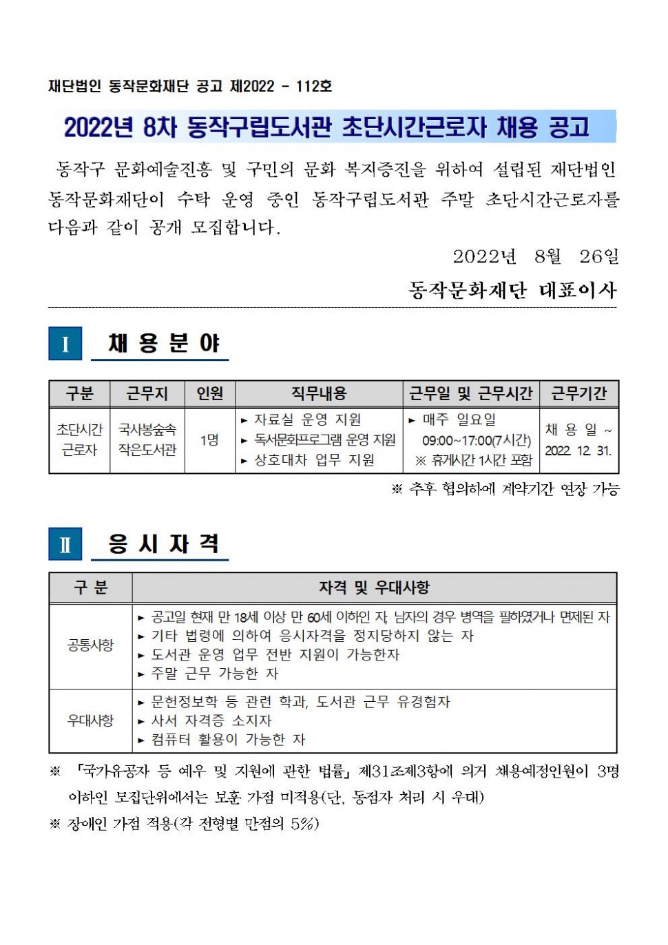 재단법인 동작문화재단 공고 제2022-112호 | 2022년 8차 동작구립도서관 초단시간근로자 채용 공고 | 동작구 문화예술진흥 및 구민의 문화 복지증진을 위하여 설립된 재단법인 동작문화재단이 수탁 운영 중인 동작구립도서관 주말 초단시간 근로자를 다음과 같이 공개모집합니다. 2022.8.26 동작문화재단 대표이사 | 1. 채용분야(구분:초단시간근로자, 근무지:국사봉숲속작은 도서관,인원:1명, 직무내용:자료실 운영지원,독서문화프로그램 운영지원, 상호대차 업무지원, 근무일 및 근무시간:매주 일요일 09:00-17:00(7시간) ※ 휴게시간 1시간 포함,근무기간:채용일 ~ 2022.12.31. ※ 추후 협의하에 계약기간 연장 가능) | 2. 응시자격(구분/자격 및 우대사항(공통사항/공고일 현재 만 18세 이상 만 60세 이하인 자, 남자의 경우 병역을 필하였거나 면제된 자, 기타 법령에 의하여 응시자격을 정지당하지 않는 자,도서관 운영 업무 전반 지원이 가능한 자, 주말 근무 가능한 자)(우대사항/문헌정보학 등 관련 학과, 도서관 근무 유경험자, 사서 자격증 소지가, 컴퓨터 활용이 가능한자)) ※ 국가유공자 등 예우 및 지원에 관한 법률 제31조제3항에 의거 채용예정인원이 3명 이하인 모집단위에서는 보훈 가점 미적용(단, 동점자 처리 시 우대), ※ 장애인 가점 적용(각 전형별 만점의 5%)