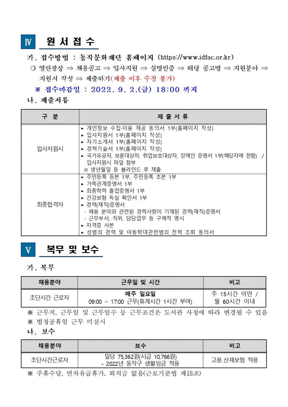 | 4. 원서접수 가 접수방법(동작문화재단 홈페이지(https://www.idfac.or.kr), 열린광장-&gt;채용공고-&gt;입사지원-&gt;실명인증-&gt;해당 공고명-&gt;지원분야-&gt;지원서 작성-&gt;제출하기(제출 이후 수정 불가) / ※ 접수마감일 : 2022.9.2(금) 18:00 까지나. 제출서류(구분/제출서류)(입사지원시/개인정보 수집.이용 제공 동의서 1부(홈페이지 작성), 입사지원서 1부(홈페이지 작성), 자기소개서 1부(홈페이지 작성), 경력기술서 1부(홈페이지 작성), 국가유공자, 보훈대상자, 취업보호대상자, 장애인 증명서 1부(해당자에 한함) / 입사지원시 파일 첨부, ※생년월일 등 블라인드 후 제출)(최종합격자/주민등록등본 1부, 주민등록 초본 1부, 가족관계증명서 1부, 최종학력 졸업증명서 1부, 건강보험 득실 활인서 1부, 경력(재직)증명서(-채용 분야와 관련된 경력사항이 기재된 경력(재직)증명서-근무부서, 직위, 담당업무 등 구체적 명시), 자격증 사본, 성범죄 경력 및 아동학대관련 범죄 전력 동의서) | 5. 복무 및 보수 가. 복무(채용분야:초단시간 근로자/근무일 및 시간:매주 일요일,09:17:00 근무(휴게시간 1시간 부여)/비고:주15시간 미만/월 60시간 이내) ※ 근무지,근무일 및 근무일수 등 근무조건은 도서관 사정에 따라 변경될 수 있음, ※ 법정공휴일 근무 미실시, 나. 보수(채용분야:초단시간근로자/보수:일당 75,362원(시금 10,766원) -2022년 동작구 생활임금 적용/비고:고용,산재보험 적용) ※ 주휴수당,연차유급휴가,퇴직금 없음(근로기준법 제18조)