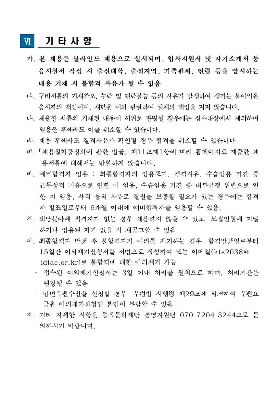 6. 기타사항 가. 본 채용은 블라인드 채용으로 실시되며, 입사지원서 및 자기소개서 등 응시원서 작성 시 출심대학, 출신지역, 가족관계, 연령 등을 암시하는 내용 기재 시 불합격 사유가 될 수 있음, 나.구비서류의 기재착오, 누락 및 연락불능 등의 사유가 발생하여 생기는 불이익은 응시자의 책임이며, 재단은 이와 고나련하여 일체의 책임을 지지 않습니다., 다. 제출한 서류의 기재된 내용이 허위로 판명될 경우에는 심사대상에서 제외하며 임용한 후에라도 이를 취소할 수 있습니다., 라. 채용 후에라도 결격사유가 확인도리 경우 합격을 취소할 수 있습니다., 마[채용절차공정화에 관한 법률] 제11조제1항에 따라 홈페이지로 제출한 채용서류에 대해서는 반환하지 않습니다., 바. 예비합격자 임용: 최종합격자의 임용포기, 결격사유, 수습임용 기간 중 근무성적 미흠으로 인한 미 임용, 수습임용 기간 중 내부규정 위반으로 인한 미 임용, 사직 등의 사유로 결원을 보충할 필요가 있는 경우에는 합격자 발표일로부터 6개월 이내에 예비합격자를 임용할 수 있음., 사. 해당분야에 적격자가 없는 경우 채용하지 않을 수 있고, 모집인원에 미달하거나 임용된 자가 없을 시 재공고할 수 있음., 아. 최종합격자 발표 후 불합격자가 이의를 제기하는 경우, 합격발표일로부터 3일 이내(합격자 발표일 포함) 이의제기 신청서를 서면으로 작성하여 또는 이메일(kts2038@idfac.or.kr)로 불합격에 대한 이의제기 가능 - 접수된 이의제기신청서는 3일 이내 처리를 원칙으로 하며, 처리기간은 연장될 수 있음 - 답변우편수신을 신청할 경우, 우편법 시행령 제29조에 의거하여 우편요금은 이의제기신청인 본인 부담할 수 있음., 자. 기타 자세한 사항은 동작문화재단 경영지원팀 070-7204-3244으로 문의하시기 바랍니다.