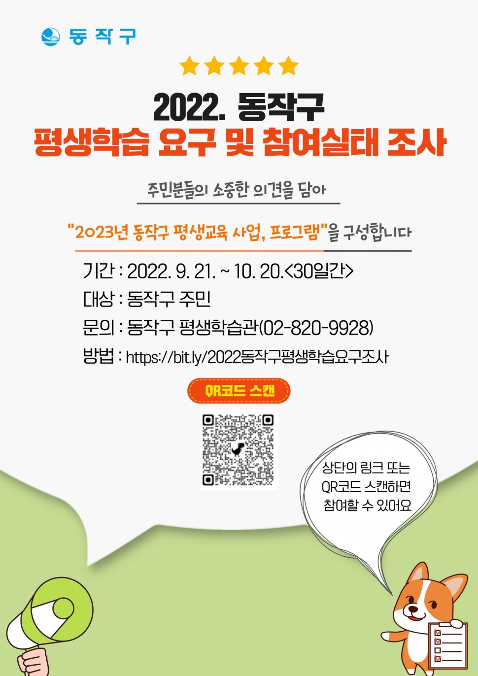 동작구|2022.동작구 평생학습 요구 및 참여실태 조사|주민분들의 소중한 의견을담아 [2023년 동작구 평생교육사업, 프로그램]을 구성합니다. 기간:2022.9.21~10.20[30일간]|대상:동작구 주민|문의:동작구 평생학습관(02-820-9928)|방법:https://bit.ly/2022동작구평생학습요구조사|QR코드 스캔| 상단의 링크 또는 QR코드 스캔하면 참여할 수 있어요