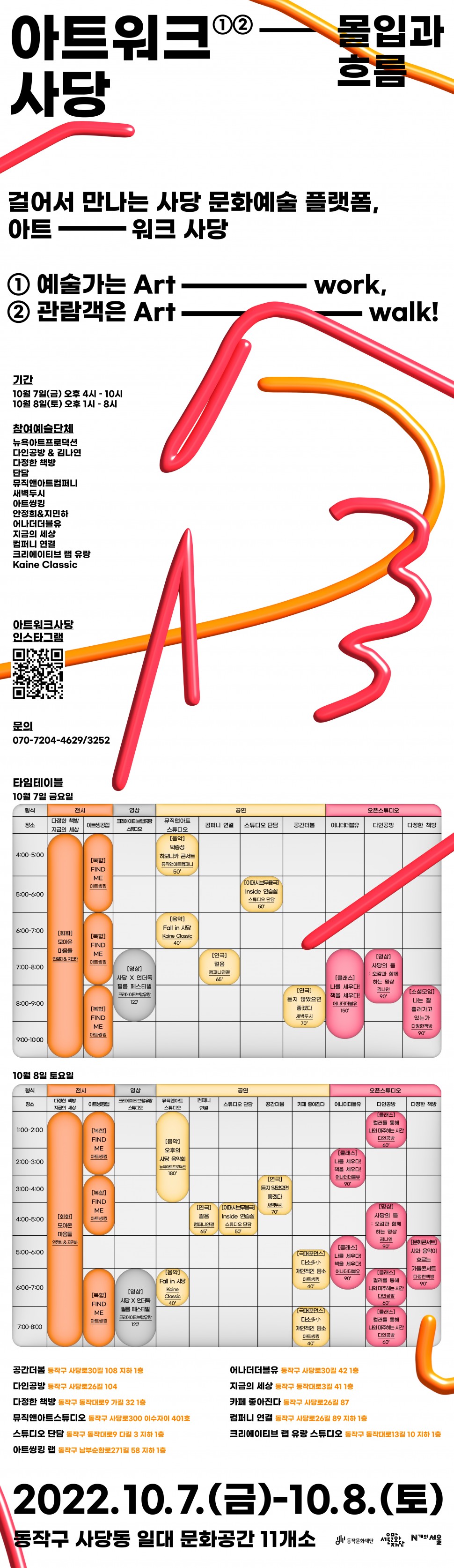아트워크 사당①② 몰입과 흐름 / 걸어서 만나는 사당 문화예술 플랫폼, 아트---워크 사당 / ①예술가는 Art---work ② 관람객은 Art----walk / 기간:2022.10.7(금) 오후 4시~10시 / 2022.10.8(토) 오후 1시~8시 / 동작구 사당동 일대 문화공간 11개소 || 몰입과 흐름(참여예술단체-뉴욕아트프로덕션,다인공방&amp;김나연,다정한 책방, 단담, 뮤직앤아트컴퍼니, 새벽두시, 아트씽킹, 안정희&amp;지민하,어나더더블유,지금의 세상,컴퍼니연결,크리에이티브 랩 유랑, Kaine Classic) /아트워크사당 인스타그램 / - 문의(070-7204-4629/3252) / 타임테이블 10월7일 금요일, 10월8일 토요일 / 공간더봄 동작구 사당로 30길 108 지하1층, 다인공방 동작구 사당로26길 104, 다정한 책방 동작구 동작대로 9 가길 32 1층, 뮤직앤아트스튜디오 동작구 사당로300 이수자이 401호, 스튜디오 단담 동작구 동작대로 9 다길 3 지하 1층, 아트씽킹랩 동작구 남부순환로 271길 58 지하1층 | 어나더더블류 동작구 사당로30길 42 1층, 지금의 세상 동작구 동작대로3길 41 1층, 카페 좋아진다 동작구 사당로 26길 87, 컴퍼니 연결 동작구 사당로26길 89 지하1층, 크리에이트브 랩 유랑 스튜디오 동작구 동작대로13길 10 지하1층 / 2022.10.7(금)-10.8(토) 동작구 사당동 일대 문화공간 11개소 / 동작문화재단,서울문화재단,N개의 서울