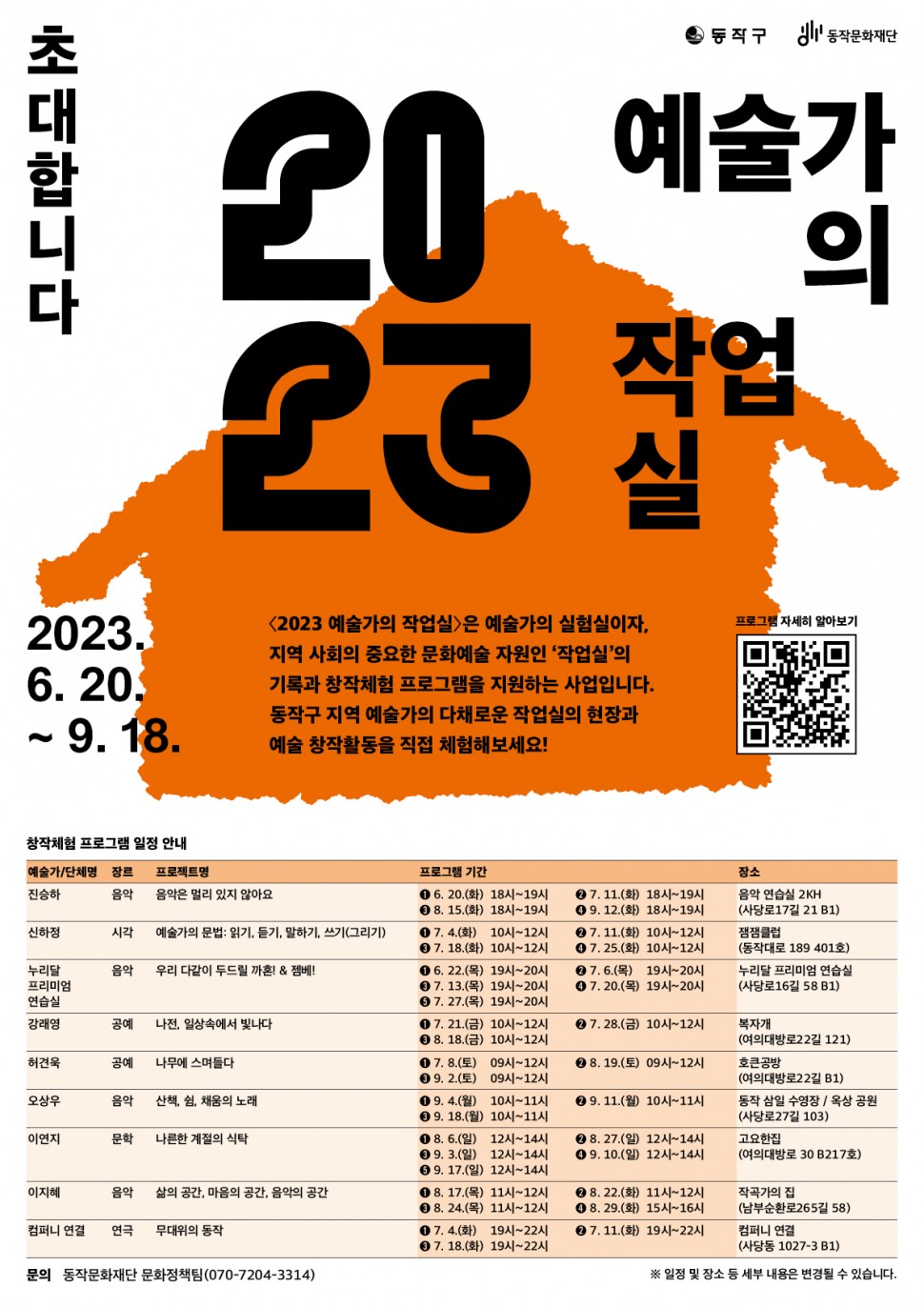 동작구 동작문화재단 | 초대합니다 2023 예술가의 작업실 | 2023.6.20.~9.18.| &lt;2023 예술가의 작업실&gt;은 예술가의 실험실이자, 지역 사회의 중요한 문화예술 자원인 작업실의 기록과 창작체험 프로그램을 지원하는 사업입니다. 동작구 지역 예술가의 다채로운 작업실의 현장과 예술 창작활동을 직접 체험해보세요! | 프로그램 자세히 알아보기 QR코드 |창작체험 프로그램 일정 안내(예술가 단체명/장르/프로젝트면/프로그램 기간/장소(진승하/음악/음악은 멀리 있지 않아요/1. 6.20(화) 18시~19시, 2. 7.11(화) 18시~19시, 3. 8.15(화) 18시~19시, 4. 9.12(화) 18시~19시/음악 연습실 2KH(사당로17길 21 B1)), (신하정/시각/예술가의 문법:읽기,듣기,말하기,쓰기(그리기)/1. 7.4(화) 10시~12시, 2. 7.11(화) 10시~12시, 3. 7.18(화) 10시~12시, 4. 7.25(화) 10시~12시/잼잼클럽(동작대로 189 401호)), (누리달 프리미엄 연습실/음악/우리 다같이 두드릴 까혼! &amp; 젬베!/1. 6.22(목) 19시~20시, 2. 7.6(목) 19시~20시, 3. 7.13(목) 19시~20시, 4. 7.20(목) 19시~20시, 5. 7.27(목) 19시~20시/누리달 프리미엄 연습실(사당로16길 58 B1)), (강래영/공예/나전, 일상속에서 빛나다/1. 7.21(금) 10시~12시, 2. 7.28(금) 10시~12시, 3. 8.18(금) 10시~12시/복자개(여의대방로22길 121), (허견욱/공예/나무에 스며들다/1. 7.8(토) 09시~12시, 2. 8.19(토) 09시~12시, 3. 9.2(토) 09시~12시/호큰공방(여의대방로22길 B1), (오상우/음악/산책, 쉼, 채움의 노래/1. 9.4(월) 10시~11시, 2. 9.11(월) 10시~11시, 3. 9.18(월) 10시~11시/동작 삼일 수영장 옥상공원(사당로27길 103), (이연지/문학/나른한 계절의 식탁/1. 8.6(일) 12시~14시, 2. 8.27(일) 12시~14시, 3. 9.3(일) 12시~14시, 4. 9.10(일) 12시~14시, 5. 9.17(일) 12시~14시/고요한집(여의대방로 30 B217호), (이지혜/음악/삶의 공간, 마음의 공간, 음악의 공간/1. 8.17(목) 11시~12시, 2. 8.22(화) 11시~12시, 3. 8.24(목) 11시~12시, 4. 8.29(화) 15시~16시/작곡가의 집(남부순환로265길 58) , (컴퍼니 연결/연극/무대위의 동작/1. 7.4(화) 19시~22시, 2. 7.11(화) 19시~22시, 3. 7.18(화) 19시~22시/컴퍼니 연결(사당동 1027-3 B1)) | 문의:동작문화재단 문화정책팀(070-7204-3314) | * 일정 및 장소 등 세부 내용은 변경될 수 있습니다.