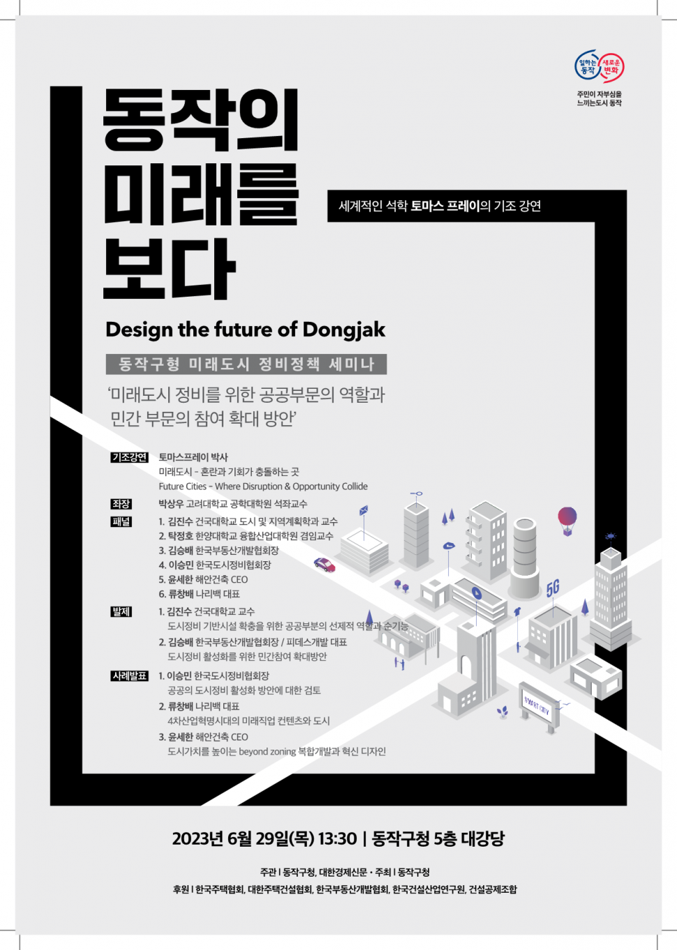 일하는동작 새로운변화 | 주민이 자부심을 느끼는도시 동작 | 동작의 미래를 보다 | 세계적인 석학 토마스 프레이의 기조 강연 | Design the future of Dongjak 동작구형 미래도시 정비정책 세미나 미래도시 정비를 위한 공공부문의 역할과 민간 부문의 참여 확대 방안 | 기조강연 토마스프레이 박사 미래도시 혼란과 기회가 충돌하는 곳 Future Cities Where Disruption &amp; Opportunity Collide 좌장 박상우 고려대학교 공학대학원 석좌교수 패널 1.김진수 건국대학교 도시 및 지역계획학과 교수 2. 탁정호 한양대학교 융합산업대학원 겸임교수 3. 김승배 한국부동산개발협회장 4. 이승민 한국도시정비협회장 5. 윤세한 해안건축 CEO 6. 류창배 나리백 대표 발제 1. 김진수 건국대학교 교수 도시정비 기반시설 확충을 위한 공공부분의 선제적 역할과 순기능 2. 김승배 한국부동산개발협회장 / 피데스개발 대표 도시정비 활성화를 위한 민간참여 확대방안 사례발표 1. 이승민 한국도시정비협회장 공공의 도시정비 활성화 방안에 대한 검토 2. 류창배 나리백 대표 4차산업혁명시대의 미래직업 컨텐츠와 도시 3. 윤세한 해안건축 CEO 도시가치를 높이는 beyond zoning 복합개발과 혁신 디자인 | 2023년 6월 29일(목) 13:30 동작구청 5층 대강당 | 주관 동작구청, 대한경제신문 주최 동작구청 | 후원 한국주택협회, 대한주택건설협회, 한국부동산개발협회, 한국건설산업연구원, 건설공제조합