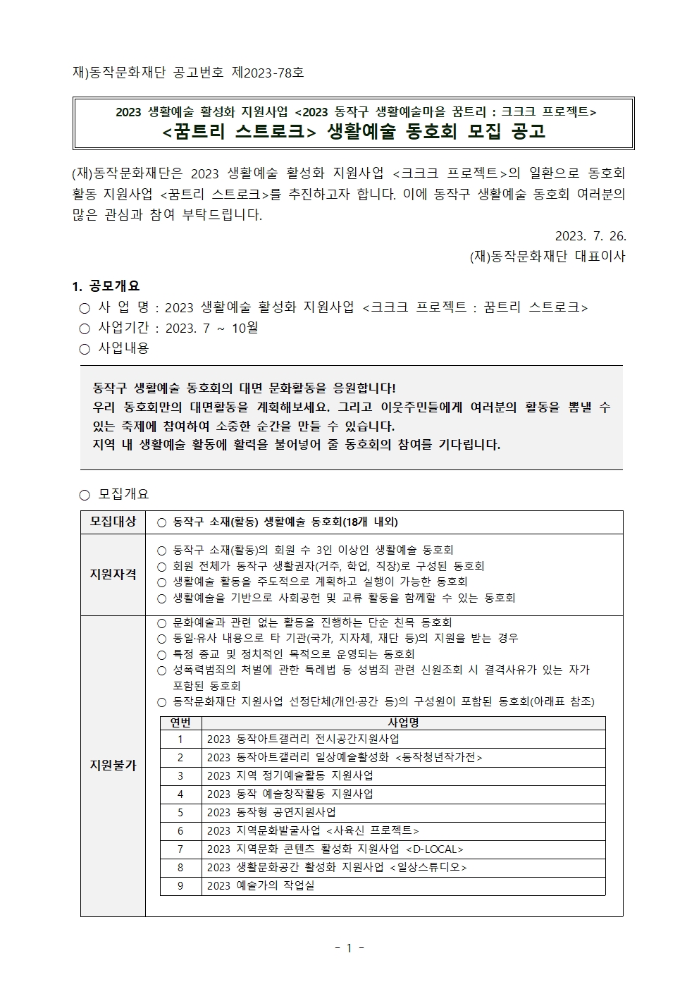 재)동작문화재단 공고번호 제2023-78호 | 2023 생활예술 활성화 지원사업 <2023 동작구 생활예술마을 꿈트리 : 크크크 프로젝트> | <꿈트리 스트로크> 생활예술 동호회 모집 공고[기간연장] | (재)동작문화재단은 2023 생활예술 활성화 지원사업 <크크크 프로젝트>의 일환으로 동호회 활동 지원사업 <꿈트리 스트로크>를 추진하고자 합니다. 이에 동작구 생활예술 동호회 여러분의 많은 관심과 참여 부탁드립니다. 2023. 7. 26. (재)동작문화재단 대표이사 | 1. 공모개요 사업명: 2023 생활예술 활성화 지원사업 <크크크 프로젝트 : 꿈트리 스트로크> 사업기간: 2023. 7 ~ 10 월 사업내용 동작구 생활예술 동호회의 대면 문화활동을 응원합니다! 우리 동호회만의 대면활동을 계획해보세요. 그리고 이웃주민들에게 여러분의 활동을 뽐낼 수 있는 축제에 참여하여 소중한 순간을 만들 수 있습니다. 지역 내 생활예술 활동에 활력을 불어넣어 줄 동호회의 참여를 기다립니다. 모집개요 모집대상 동작구 소재(활동) 생활예술 동호회(18개 내외) | 지원자격 동작구 소재(활동)의 회원 수 3인 이상인 생활예술 동호회 회원 전체가 동작구 생활권자(거주, 학업, 직장)로 구성된 동호회 생활예술 활동을 주도적으로 계획하고 실행이 가능한 동호회 생활예술을 기반으로 사회공헌 및 교류 활동을 함께할 수 있는 동호회 | 지원불가 문화예술과 관련 없는 활동을 진행하는 단순 친목 동호회 동일.유사 내용으로 타 기관(국가, 지자체, 재단 등)의 지원을 받는 경우 특정 종교 및 정치적인 목적으로 운영되는 동호회 성폭력범죄의 처벌에 관한 특례법 등 성범죄 관련 신원조회 시 결격사유가 있는 자가 포함된 동호회 동작문화재단 지원사업 선정단체(개인.공간 등)의 구성원이 포함된 동호회(아래표 참조) 연번 사업명 1 2023 동작아트갤러리 전시공간지원사업 2 2023 동작아트갤러리 일상예술활성화 <동작청년작가전> 3 2023 지역 정기예술활동 지원사업 4 2023 동작 예술창작활동 지원사업 5 2023 동작형 공연지원사업 6 2023 지역문화발굴사업 <사육신 프로젝트> 7 2023 지역문화 콘텐츠 활성화 지원사업 <D-LOCAL> 8 2023 생활문화공간 활성화 지원사업 <일상스튜디오> 9 2023 예술가의 작업실 | -1-