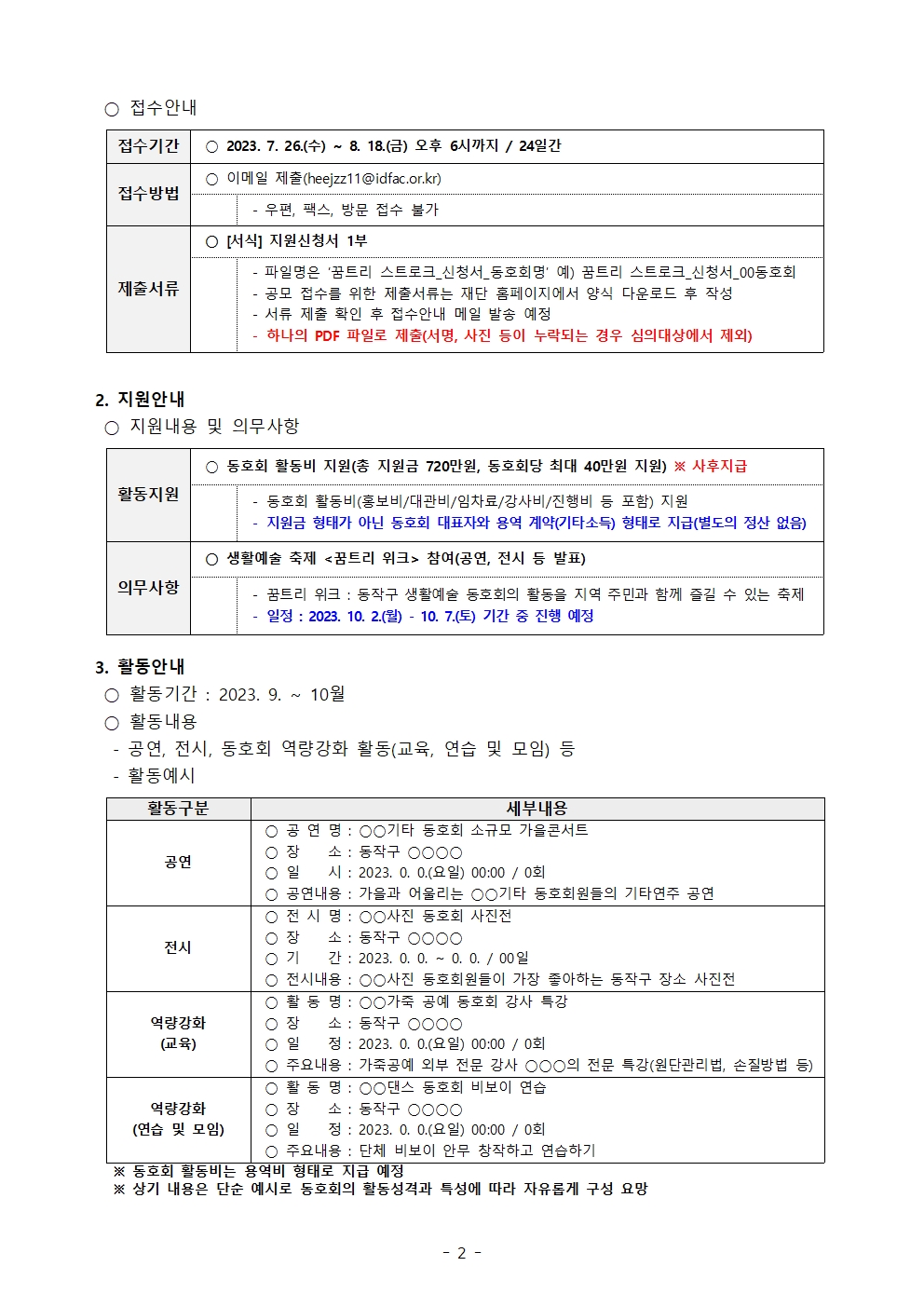 접수안내 | 접수기간 2023.7.26.(수) ~ 8. 18.(금) 오후 6시까지 / 24일간  |접수방법 이메일 제출(heejzz11@idfac.or.kr) 우편, 팩스, 방문 접수 불가 | 제출서류 [서식] 지원신청서 1부 파일명은 '꿈트리 스트로크_신청서_동호회명' 예)꿈트리 스트로크_신청서_00동호회 공모 접수를 위한 제출서류는 재단 홈페이지에서 양식 다운로드 후 작성 서류 제출 확인 후 접수안내 메일 발송 예정 하나의 PDF 파일로 제출(서명, 사진 등이 누락되는 경우 심의대상에서 제외) | 2. 지원안내 지원내용 및 의무사항 | 활동지원 동호회 활동비 지원(총 지원금 720만원, 동호회당 최대 40만원 지원) ※ 사후지급 동호회 활동비(홍보비/대관비/임차료/강사비/진행비 등 포함) 지원 지원금 형태가 아닌 동호회 대표자와 용역 계약(기타소득) 형태로 지급(별도의 정산 없음) | 의무사항 생활예술 축제 <꿈트리 위크> 참여(공연, 전시 등 발표) 꿈트리 위크: 동작구 생활예술 동호회의 활동을 지역 주민과 함께 즐길 수 있는 축제 일정: 2023.10.2.(월) - 10. 7.(토) 기간 중 진행 예정 | 3. 활동안내 | 활동기간: 2023. 9. ~ 10월 | 활동내용 공연, 전시, 동호회 역량강화 활동(교육, 연습 및 모임) 등 활동예시 활동구분 세부내용 공연 공연명: ○○기타 동호회 소규모 가을콘서트 장소: 동작구 ○○○○ 일시:2023. 0. 0.(요일) 00:00 / 0회 공연내용: 가을과 어울리는 ○○기타 동호회원들의 기타연주 공연 전시 전시명: ○○사진 동호회 사진전 장소: 동작구 ○○○○ 기간:2023. 0. 0. / 00일 전시내용:  ○○사진 동호회원들이 가장 좋아하는 동작구 장소 사진전 역량강화(교육) 활동명:  ○○가죽 공예 동호회 강사 특강 장소: 동작구 ○○○○ 일정: 2023. 0. 0.(요일) 00:00 / 0회 주요내용: 가죽공예 외부 전문 강사 ○○○의 전문 특강(원단관리법, 손질방법 등) 역량강화(연습 및 모임) 활동명: ○○댄스 동호회 비보이 연습 장소: 동작구 ○○○○ 일정: 2023. 0. 0.(요일) 00:00 / 0회 주요내용: 단체 비보이 안무 창작하고 연습하기 | ※ 동호회 활동비는 용역비 형태로 지급 예정 | ※ 상기 내용은 단순 예시로 동호회의 활동성격과 특성에 따라 자유롭게 구성 요망 | -2-