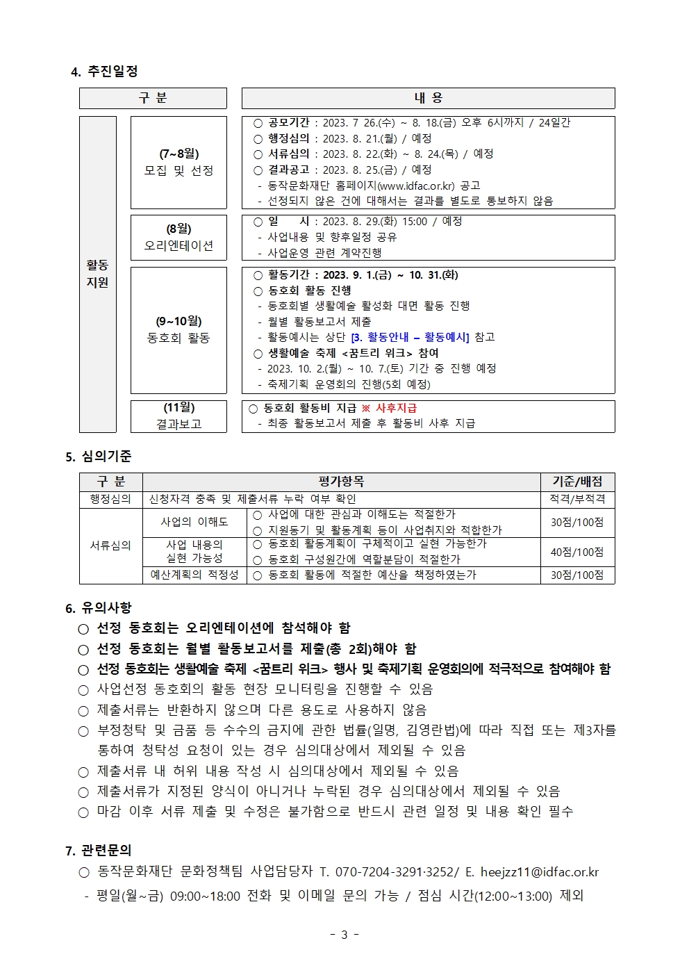 4. 추진일정 | 구분 내용 활동지원 (7~8월)모집 및 선정 공모기간: 2023. 7 26.(수) ~ 8. 18.(금) 오후 6시까지 / 24일간 행정심의: 2023. 8.21.(월) / 예정 서류심의: 2023. 8.22.(화) ~ 8. 24.(목) / 예정 결과공고: 2023. 8.25.(금) / 예정 동작문화재단 홈페이지(www.idfac.or.kr) 공고 선정되지 않은 건에 대해서는 결과를 별도로 통보하지 않음 (8월) 오리엔테이션 일시: 2023. 8.29.(화) 15:00 / 예정 사업내용 및 향후일정 공유 사업운영 관련 계약진행 (9 ~ 10월) 동호회 활동 활동기간: 2023. 9. 1.(금) ~ 10. 31.(화) 동호회 활동 진행 동호회별 생활예술 활성화 대면 활동 진행 월별 활동보고서 제출 활동예시는 상단 [3.활동안내 - 활동예시] 참고 생활예술 축제 <꿈트리 위크> 참여 2023. 10. 2.(월) ~ 10. 7.(토) 기간 중 진행 예정 축제기획 운영회의 진행 (5회 예정) (11월) 결과보고 동호회 활동비 지급 ※ 사후지급 최종 활동보고서 제출 후 활동비 사후 지급 | 5. 심의기준 구분 평가항목 기준/배점 행정심의 신청자격 충족 및 제출서류 누락 여부 확인 적격/부적격 서류심의 사업의 이해도 사업에 대한 관심과 이해도는 적절한가 지원동기 및 활동계획 등이 사업취지와 적합한가 30점/100점 사업내용의 실현 가능성 동호회 활동계획이 구체적이고 실현 가능한가 동호회 구성원간에 역할분담이 적절한가 40점/100점 예산계획의 적정성 동호회 활동에 적절한 예산을 책정하였는가 30점/100점 | 유의사항 선정 동호회는 오리엔테이션에 참석해야 함 선정 동호회는 월별 활동보고서를 제출(총 2회)해야 함 선정 동호회는 생활예술 축제 <꿈트리 위크> 행사 및 축제기획 운영회의에 적극적으로 참여해야 함 사업선정 동호회의 활동 현장 모니터링을 진행할 수 있음 제출서류는 반환하지 않으며 다른 용도로 사용하지 않음 부정청탁 및 금품 등 수수의 금지에 관한 법률(일명, 김영란법)에 따라 직접 또는 제 3자를 통하여 청탁성 요청이 있는 경우 심의대상에서 제외될 수 있음 제출서류 내 허위 내용 작성 시 심의대상에서 제외될 수 있음 제출서류가 지정된 양식이 아니거나 누락된 경우 심의대상에서 제외될 수 있음 마감 이후 서률 제출 및 수정은 불가함으로 반드시 관련 일정 및 내용 확인 필수 | 7. 관련문의 동작문화재단 문화정책팀 사업담당자 T. 070-7204-3291/ 3252 E. heejzz11@idfa.co.kr 평일(월~금) 09:00~18:00 전화 및 이메일 문의 가능 / 점심 시간(12:00~13:00) 제외 | -3-