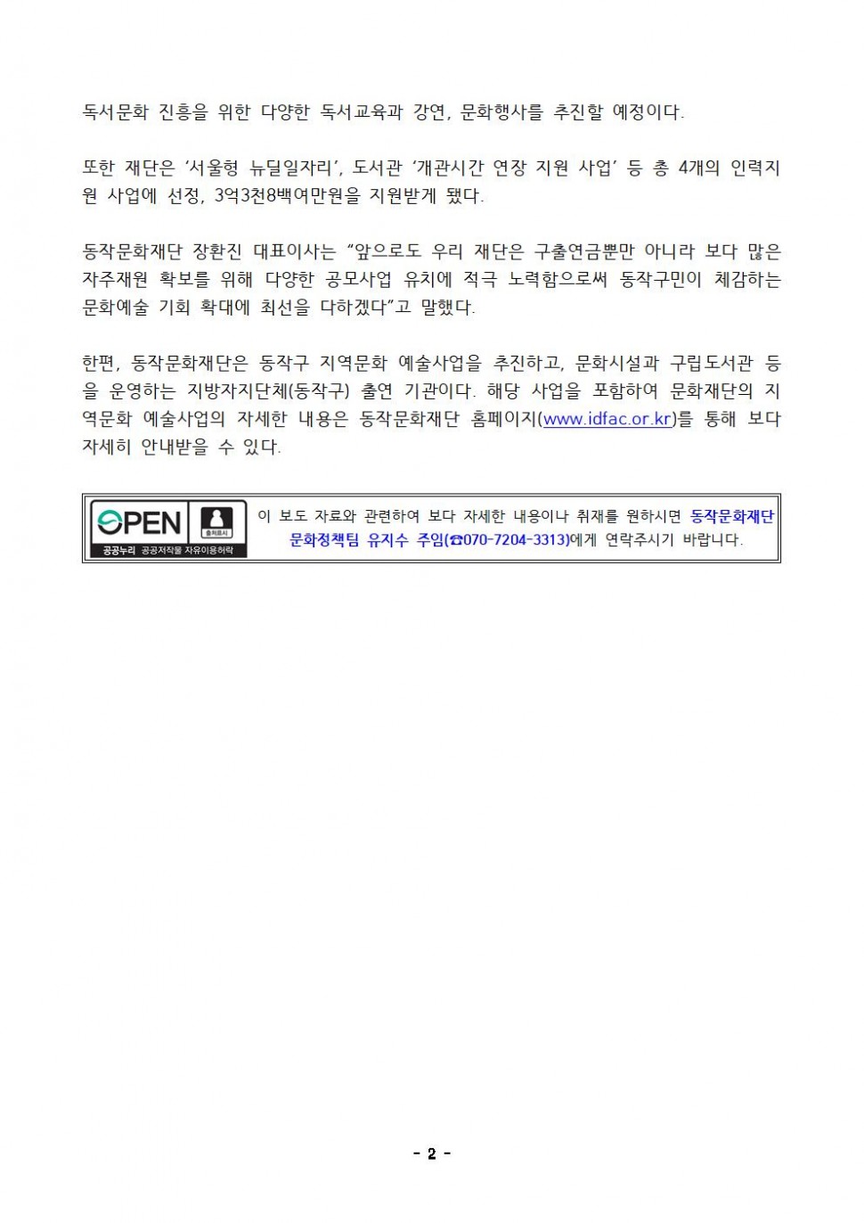 독서문화 진흥을 위한 다양한 독서교육과 강연, 문화행사를 추진할 예정이다. 또한 재단은 서울형 뉴딜일자리, 도서관 개관시간 연장 지원 사업 등 총 4개의 인력지원 사업에 선정, 3억3천8백여만원을 지원받게 됐다. 동작문화재단 장환진 대표이사는 앞으로도 우리 재단은 구출연금뿐만 아니라 보다 많은 자주재원 확보를 위해 다양한 공모사업 유치에 적극 노력함으로써 동작구민이 체감하는 문화예술 기회 확대에 최선을 다하겠다 고 말했다. 한편, 동작문화재단은 동작구 지역문화 예술사업을 추진하고, 문화시설과 구립도서관 등을 운영하는 지방자치단체(동작구) 출연 기관이다. 해당 사업을 포함하여 문화재단의 지역문화 예술사업의 자세한 내용은 동작문화재단 홈페이지(www.idfac.or.kr)를 통해 보다 자세히 안내받을 수 있다. | OPEN 출처표시 공공누리 공공저작물 자유이용허락 | 이 보도 자료와 관련하여 보다 자세한 내용이나 취재를 원하시면 동작문화재단 문화정책팀 유지수 주임(070-7204-3313)에게 연락주시기 바랍니다. | -2-