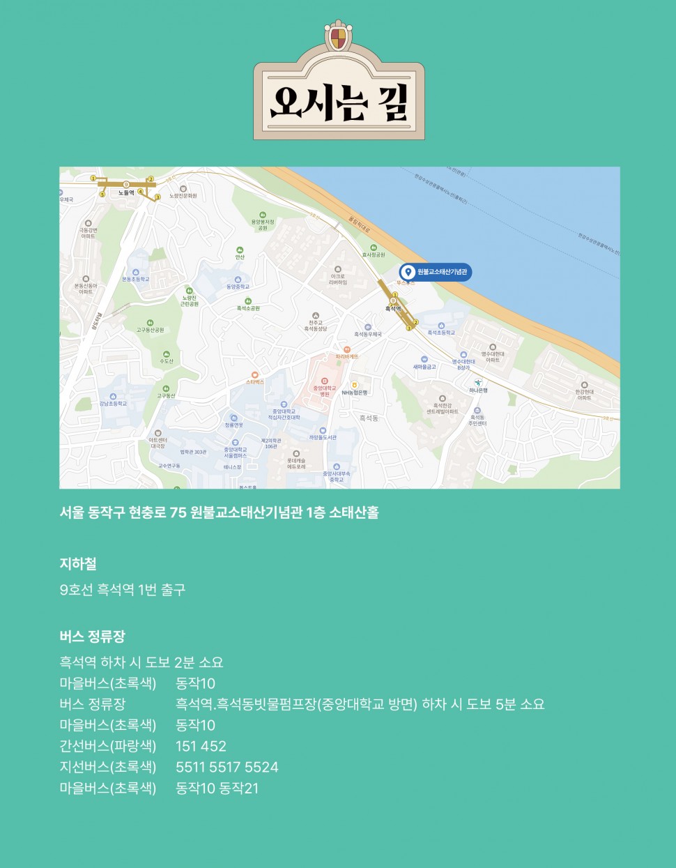 오시는 길(서울 동작구 현충로 75 원불교소태산기념관 1층 소태산홀/지하철:9호선 흑석역 1번 출구/버스 정류장:흑석역 하차 시 도보 2분 소요(마을버스(초록색) 동작10 / 버스 정류장: 흑석역, 흑석동빗물펌프장(중앙대학교 방면) 하차 시 도보 5분 소요 / 마을버스(초록색) 동작10/ 간선버스(파랑색) 151 452/지선버스(초록색) 5511 5517 5524/마을버스(초록색) 동작10 동작21))