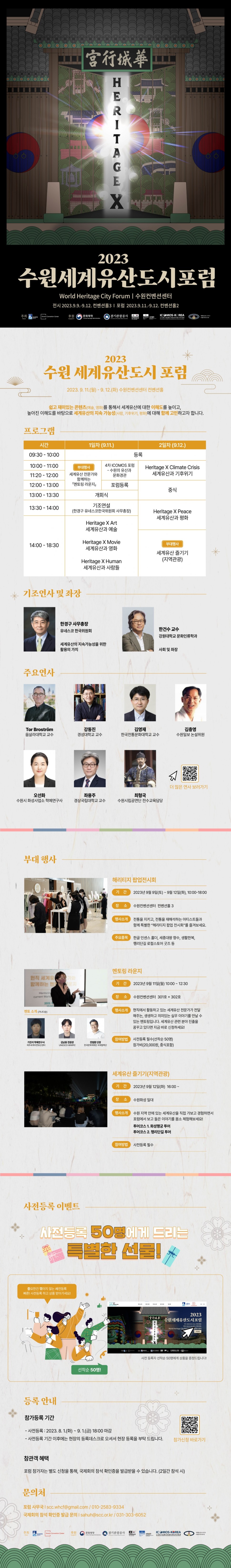 HEritageX 2023 수원세계유산도시포럼 | World Heritage City Forum | 수원컨벤션센터 | 전시 2023.9.9.-9.12. 컨벤션홀3 | 포럼 2023.9.11.-9.12. 컨벤션홀2 | 주최 Suwon Convention Center 후원 문화재청 경기관광공사 unesco ICOMOS-KOREA 국제기념물유적협의회한국의원회 세계유산도시기구 | 2023 수원 세계유산도시 포럼 2023.9.11.(월)- 9. 12.(화) 수원컨벤션센터 컨벤션홀쉽고 재미있는 콘텐츠(예술, 영화)를 통해서 세계유산에 대한 이해도를 높이고, 높아진 이해도를 바탕으로 세계유산의 지속 가능성(사람, 기후위기, 평화)에 대해 함께 고민하고자 합니다. | 프로그램 시간 1일차 (9.11.) 2일차 (9.12.) 09:30-10:00 등록 10:00-11:00 11:20-12:00 12:00-13:00 13:00-13:30 부대행사 세계유산 전문가와 함께하는 멘토링 라운지 4차 ICOMOS 포럼 -수원의 유산과 문화경관 포럼등록 개회식 Heritage X Climate Crisis 세계유산과 기후위기 중식 13:30-14:00 기조연설(한경구 유네스코한국위원회 사무총장) 14:00-18:30 Heritage X Art 세계유산과 예술 Heritage X Movie 세계유산과 영화 Heritage X Human 세계유산과 사람들 Heritage X Peace 세계유산과 평화 부대행사 세계유산 즐기기 (지역관광) | 기조연사 및 좌장 한경구 사무총장 유네스코한국위원회 세계유산의 지속가능성을 위한 활용의 가치 한건수 교수 강원대학교 문화인류학과 사회 및 좌장 | 주요연사 Tor Broström 웁살라대학교 교수 강동진 경성대학교 교수 김영재 한국전통문화대학교 교수 김충영 수원일보 논설위원 오선화 수원시 화성사업소 학예연구사 좌용주 경상국립대학교 교수 최형국 수원시립공연단 전수교육담당 더 많은 연사 보러가기 | 부대행사 해리티지 팝업전시회 기간 2023년 9월 9일(토) ~ 9월 12일(화), 10:00-18:00 장소 수원컨벤션센터 컨벤션홀 3 행사소개 전통을 지키고, 전통을 재해석하는 아티스트들과 함께 특별한 