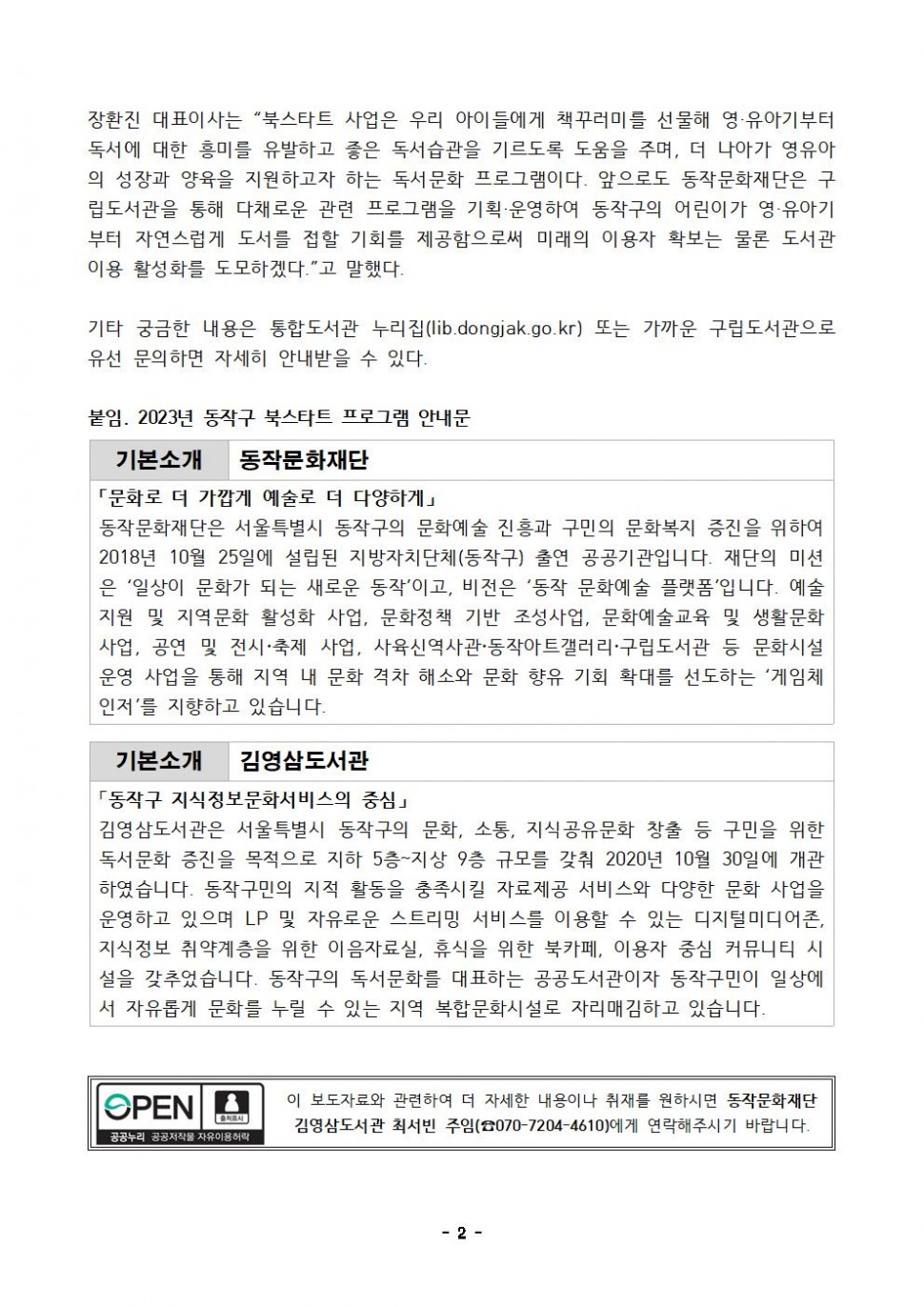 장환진 대표이사는 북스타트 사업은 우리 아이들에게 책꾸러미를 선물해 영·유아기부터 독서에 대한 흥미를 유발하고 좋은 독서습관을 기르도록 도움을 주며, 더 나아가 영유아 의 성장과 양육을 지원하고자 하는 독서문화 프로그램이다. 앞으로도 동작문화재단은 구립도서관을 통해 다채로운 관련 프로그램을 기획·운영하여 동작구의 어린이가 영·유아기 부터 자연스럽게 도서를 접할 기회를 제공함으로써 미래의 이용자 확보는 물론 도서관 이용 활성화를 도모하겠다. 고 말했다. 기타 궁금한 내용은 통합도서관 누리집(lib.dongjak.go.kr) 또는 가까운 구립도서관으로 유선 문의하면 자세히 안내받을 수 있다. | 붙임. 2023년 동작구 북스타트 프로그램 안내문 | 기본소개 동작문화재단 | 문화로 더 가깝게 예술로 더 다양하게 | 동작문화재단은 서울특별시 동작구의 문화예술 진흥과 구민의 문화복지 증진을 위하여 2018년 10월 25일에 설립된 지방자치단체(동작구) 출연 공공기관입니다. 재단의 미션은 일상이 문화가 되는 새로운 동작이고, 비전은 동작문화예술 플랫폼입니다. 예술지원 및 지역문화 활성화 사업, 문화정책 기반 조성사업, 문화예술교육 및 생활문화사업, 공연 및 전시 축제 사업, 사육신역사관 동작아트갤러리 구립도서관 등 문화시설 운영 사업을 통해 지역 내 문화격차 해소와 문화향유 기회 확대를 선도하는 게임체인저를 지향하고 있습니다. | 기본소개 김영삼도서관 | 동작구 지식정보문화서비스의 중심 | 김영삼도서관은 서울특별시 동작구의 문화, 소통, 지식공유문화 창출 등 구민을 위한 독서문화 증진을 목적으로 지하 5층~지상 9층 규모를 갖춰 2020년 10월 30일에 개관 하였습니다. 동작구민의 지적 활동을 충족시킬 자료제공 서비스와 다양한 문화 사업을 운영하고 있으며 LP 및 자유로운 스트리밍 서비스를 이용할 수 있는 디지털미디어촌, 지식정보 취약계층을 위한 이음자료실, 휴식을 위한 북카페, 이용자 중심 커뮤니티 시 설을 갖추었습니다. 동작구의 독서문화를 대표하는 공공도서관이자 동작구민이 일상에 서 자유롭게 문화를 누릴 수 있는 지역 복합문화시설로 자리매김하고 있습니다. | OPEN 출처표시 공공누리 공공저작물 자유이용허락 | 이 보도자료와 관련하여 보다 자세한 내용이나 취재를 원하시면 동작문화재단 김영삼도서관 최서빈  주임(070-7204-4610)에게 연락주시기 바랍니다. | -2-