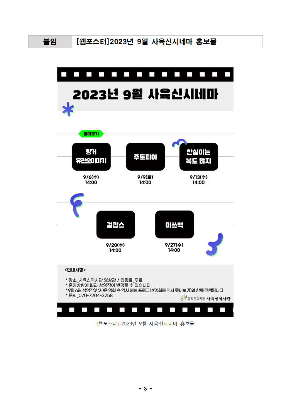 붙임 [웹포스터]2023년 9월 사육신시네마 홍보물 | 2023년 9월 사육신시네마 | 몰아보기 항거유관순이야기 9/6(수) 14:00 주토피아 9/9(토) 14:00 찬실이는 복도 많지 9/13(수)14:00 걸캅스 9/20(수)14:00 미쓰백 9/27(수)14:00 | 안내사항  | 장소 사육신역사관 상영관 / 입장료_무료 | 운영상황에 따라 상영작이 변경될 수 있습니다 | 9월6일 상영작(항거)은 영화 속 역사 해설 프로그램(영화로 역사 톺아보기)와 함께 진행됩니다 | 문의 070-7204-3258 | 동작문화재단 사육신역사관 | [웹포스터]2023년 9월 사육신시네마 홍보물 | -3-