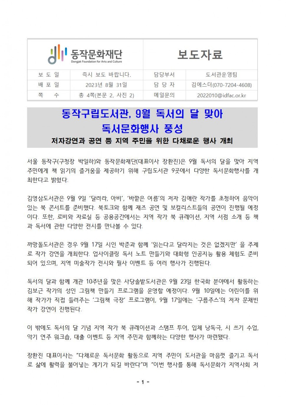 동작문화재단 Dongjak Foundation for Arts and Culture 보도자료 | 보도일 즉시 보도 바랍니다. | 담당부서 도서관운영팀 | 배포일 2023년 8월 31일 | 총 4쪽(본문 2, 사진 2) | 담당자 김에스더(070-7204-4608) | 메일문의 2022010@idfac.or.kr | 동작구립도서관, 9월 독서의 달 맞아 독서문화행사 풍성 | 저자강연과 공연 등 지역 주민을 위한 다채로운 행사 개최 | 서울 동작구(구청장 박일하)와 동작문화재단(대표이사 장환진)은 9월 독서의 달을 맞아 지역 주민에게 책 읽기의 즐거움을 제공하기 위해 구립도서관 9곳에서 다양한 독서문화행사를 개 최한다고 밝혔다. 김영삼도서관은 9월 9일 달려라, 아비, 바깥은 여름의 저자 김애란 작가를 초청하여 음악이 있는 북 콘서트를 준비했다. 북토크와 함께 재즈 공연 및 보컬리스트들의 공연이 진행될 예정 이다. 또한, 로비와 자료실 등 공용공간에서는 지역 작가 북 큐레이션, 지역 서점 소개 등 책 과 독서에 관한 다양한 전시를 만나볼 수 있다. 까망돌도서관은 경우 9월 17일 시인 박준과 함께 읽는다고 달라지는 것은 없겠지만을 주제 로 작가 강연을 개최한다. 업사이클링 독서 노트 만들기와 대화형 인공지능 활용 체험도 준비 되어 있으며, 지역 미술작가 전시와 필사 이벤트 등 여러 행사가 진행된다. 독서의 달과 함께 개관 10주년을 맞은 사당솔밭도서관은 9월 23일 한국화 분야에서 활동하는 김보근 작가의 성인 그림책 만들기 프로그램을 운영할 예정이다. 9월 10일에는 어린이를 위 해 작가가 직접 들려주는 그림책 극장 프로그램이, 9월 17일에는 구름주스의 저자 문채빈 작가 강연이 진행된다. 이 밖에도 독서의 달 기념 지역 작가 북 큐레이션과 스탬프 투어, 입체 낭독극, 시 쓰기 수업, 악기 연주 워크숍, 대출 이벤트 등 지역 주민과 함께하는 다양한 행사가 마련됐다. 장환진 대표이사는 다채로운 독서문화 활동으로 지역 주민이 도서관을 마음껏 즐기고 독서 로 삶에 활력을 불어넣는 계기가 되길 바란다 며 이번 행사를 통해 독서문화가 지역사회 저 | -1-