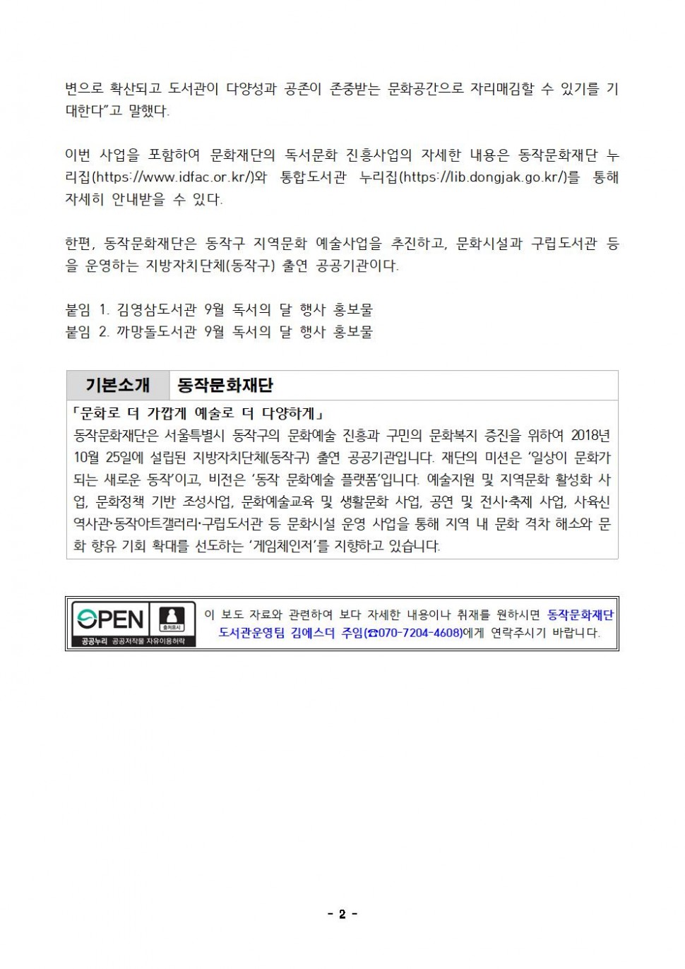 변으로 확산되고 도서관이 다양성과 공존이 존중받는 문화공간으로 자리매김할 수 있기를 기대한다 고 말했다. 이번 사업을 포함하여 문화재단의 독서문화 진흥사업의 자세한 내용은 동작문화재단 누리집(https://www.idfac.or.kr/)와 통합도서관 누리집(https://lib.dongjak.go.kr/)를 통해 자세히 안내받을 수 있다. 한편, 동작문화재단은 동작구 지역문화 예술사업을 추진하고, 문화시설과 구립도서관 등 을 운영하는 지방자치단체(동작구) 출연 공공기관이다. | 붙임 1. 김영삼도서관 9월 독서의 달 행사 홍보물 붙임 2. 까망돌도서관 9월 독서의 달 행사 홍보물 | 기본소개 동작문화재단 | 문화로 더 가깝게 예술로 더 다양하게 | 동작문화재단은 서울특별시 동작구의 문화예술 진흥과 구민의 문화복지 증진을 위하여 2018년 10월 25일에 설립된 지방자치단체(동작구) 출연 공공기관입니다. 재단의 미션은 일상이 문화가 되는 새로운 동작이고, 비전은 동작문화예술 플랫폼입니다. 예술지원 및 지역문화 활성화 사업, 문화정책 기반 조성사업, 문화예술교육 및 생활문화사업, 공연 및 전시 축제 사업, 사육신역사관 동작아트갤러리 구립도서관 등 문화시설 운영 사업을 통해 지역 내 문화격차 해소와 문화향유 기회 확대를 선도하는 게임체인저를 지향하고 있습니다. | OPEN 출처표시 공공누리 공공저작물 자유이용허락 | 이 보도자료와 관련하여 보다 자세한 내용이나 취재를 원하시면 동작문화재단 도서관운영팀 김에스더 주임(070-7204-4608)에게 연락주시기 바랍니다. | -2-