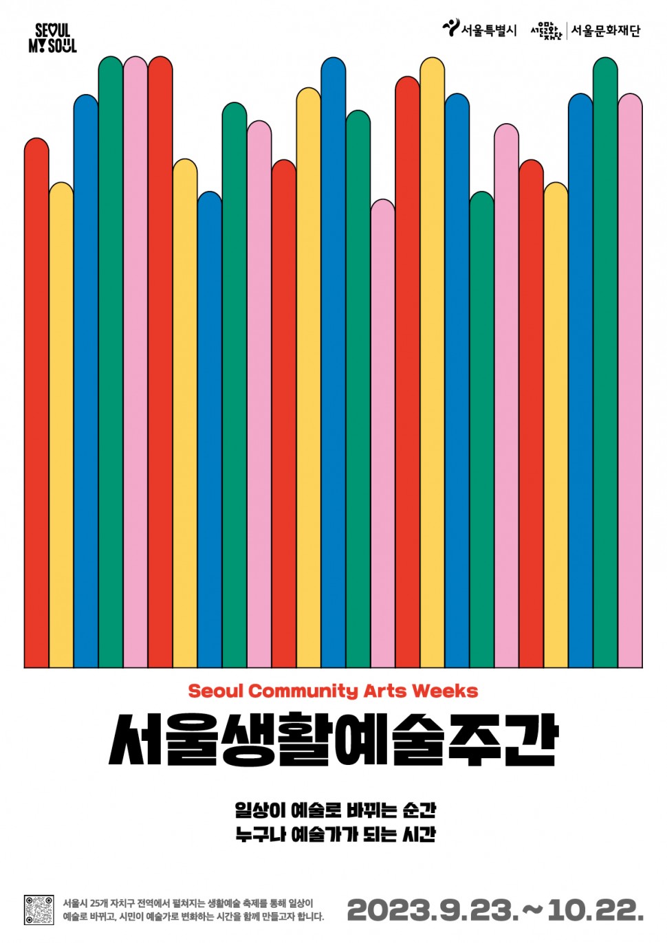 SEOUL MY SOUL | 서울특별시 서울문화재단 | Seoul Community Arts Weeks | 서울생활예술주간 일상이 예술로 바뀌는 순간 누구나 예술가가 되는 시간 | 서울시 25개 자치구 전역에서 펼쳐지는 생활예술 축제를 통해 일상이 예술로 바뀌고, 시민이 예술가로 변화하는 시간을 함께 만들고자 합니다. | 2023.9.23.~10.22.