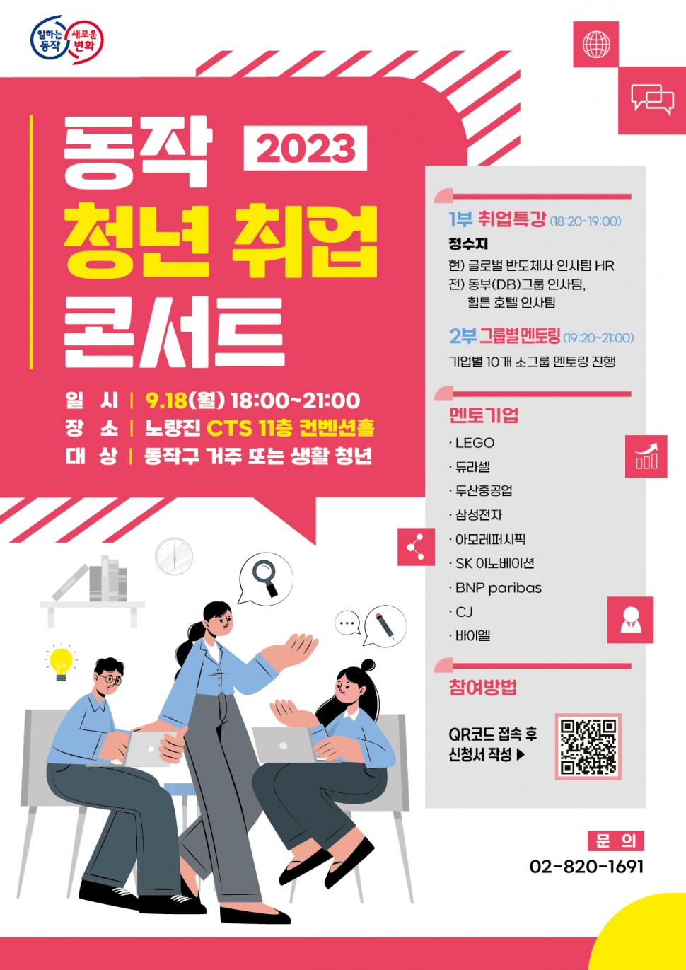 일하는동작 새로운변화 | 동작 청년 취업 콘서트 2023 | 일시 9.18(월) 18:00~21:00 장소 노량진 CTS 11층 컨벤션홀 대상 동작구 거주 또는 생활 청년 | 1부 취업특강(18:20~19:00) 정수지 현)글로벌 반도체사 인사팀 HR 전)동부(DB)그룹 인사팀, 힐튼 호텔 인사팀 2부 그룹별 멘토링(19:20~21:00) 기업별 10개 소그룹 멘토링 진행 | 멘토기업 LEGO 듀라셀 두산중공업 삼성전자 아모레퍼시픽 SK 이노베이션 BNP paribas CJ 바이엘 | 참여방법 QR코드 접속 후 신청서 작성 | 문의 02-820-1691