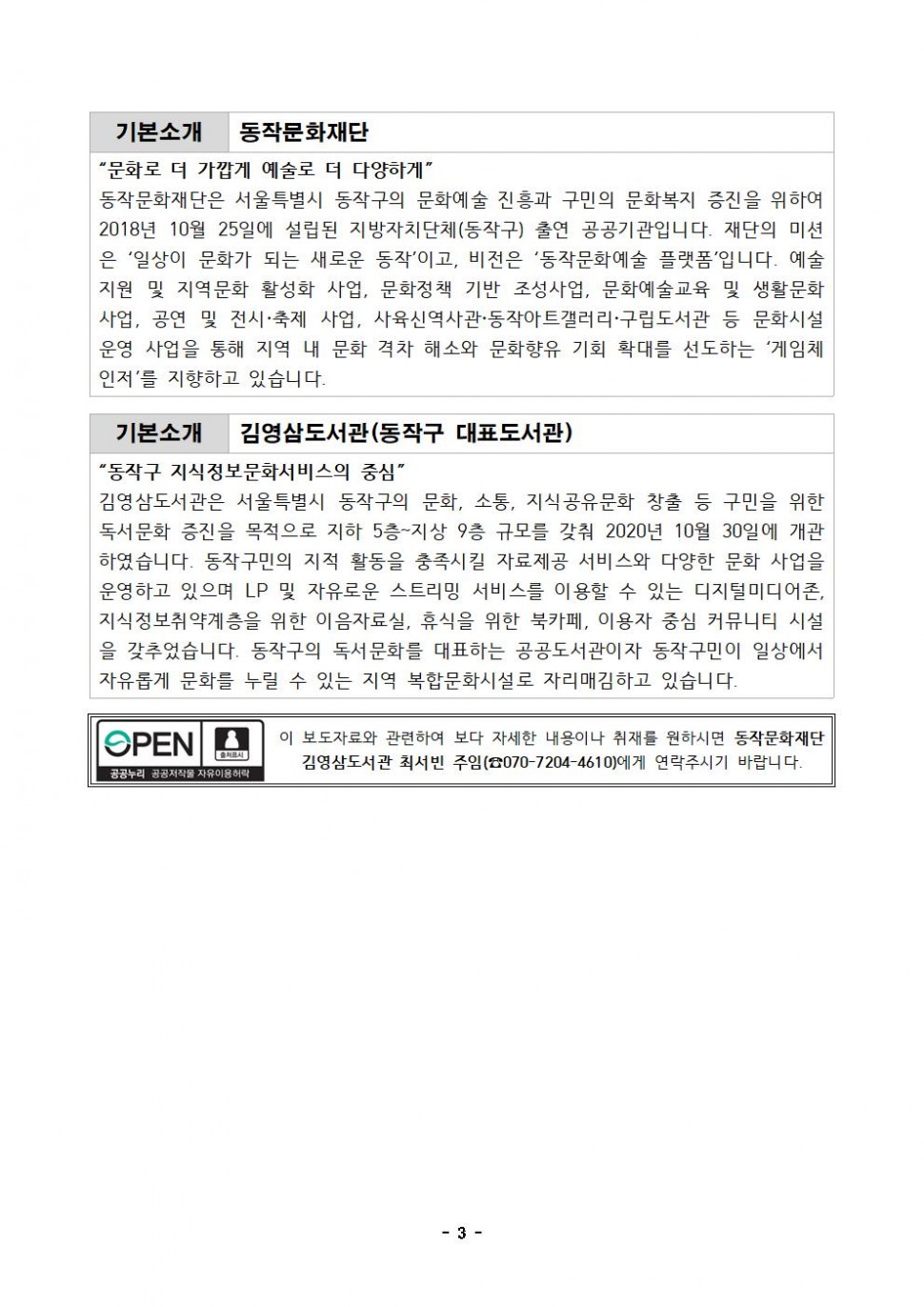 | 기본소개 동작문화재단 | 문화로 더 가깝게 예술로 더 다양하게 | 동작문화재단은 서울특별시 동작구의 문화예술 진흥과 구민의 문화복지 증진을 위하여 2018년 10월 25일에 설립된 지방자치단체(동작구) 출연 공공기관입니다. 재단의 미션은 일상이 문화가 되는 새로운 동작이고, 비전은 동작문화예술 플랫폼입니다. 예술지원 및 지역문화 활성화 사업, 문화정책 기반 조성사업, 문화예술교육 및 생활문화사업, 공연 및 전시 축제 사업, 사육신역사관 동작아트갤러리 구립도서관 등 문화시설 운영 사업을 통해 지역 내 문화격차 해소와 문화향유 기회 확대를 선도하는 게임체인저를 지향하고 있습니다. | 기본소개 김영삼도서관(동작구 대표도서관) |  동작구 지식정보문화서비스의 중심 | 김영삼도서관은 서울특별시 동작구의 문화, 소통, 지식공유문화 창출 등 구민을 위한 독서문화 증진을 목적으로 지하 5층~지상 9층 규모를 갖춰 2020년 10월 30일에 개관 하였습니다. 동작구민의 지적 활동을 충족시킬 자료제공 서비스와 다양한 문화 사업을 운영하고 있으며 LP 및 자유로운 스트리밍 서비스를 이용할 수 있는 디지털미디어존, 지식정보취약계층을 위한 이음자료실, 휴식을 위한 북카페, 이용자 중심 커뮤니티 시설 을 갖추었습니다. 동작구의 독서문화를 대표하는 공공도서관이자 동작구민이 일상에서 자유롭게 문화를 누릴 수 있는 지역 복합문화시설로 자리매김하고 있습니다. | OPEN 출처표시 공공누리 공공저작물 자유이용허락 | 이 보도자료와 관련하여 보다 자세한 내용이나 취재를 원하시면 동작문화재단 김영삼도서관 최서빈 주임(070-7204-4610)에게 연락주시기 바랍니다. | -3-