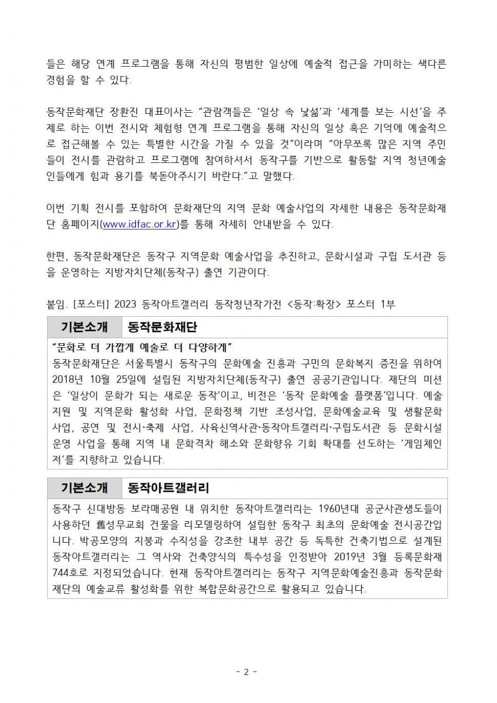 들은 해당 연계 프로그램을 통해 자신의 평범한 일상에 예술적 접근을 가미하는 색다른 경험을 할 수 있다. 동작문화재단 장환진 대표이사는 관람객들은 일상 속 낯섦 과 세계를 보는 시선 을 주 제로 하는 이번 전시와 체험형 연계 프로그램을 통해 자신의 일상 혹은 기억에 예술적으 로 접근해볼 수 있는 특별한 시간을 가질 수 있을 것 이라며 아무쪼록 많은 지역 주민 들이 전시를 관람하고 프로그램에 참여하셔서 동작구를 기반으로 활동할 지역 청년예술 인들에게 힘과 용기를 북돋아주시기 바란다. 고 말했다. 이번 기획 전시를 포함하여 문화재단의 지역 문화 예술사업의 자세한 내용은 동작문화재 단 홈페이지(www.idfac.or.kr)를 통해 자세히 안내받을 수 있다. 한편, 동작문화재단은 동작구 지역문화 예술사업을 추진하고, 문화시설과 구립 도서관 등 을 운영하는 지방자치단체(동작구) 출연 기관이다. 붙임. [포스터] 2023 동작아트갤러리 동작청년작가전 동작: 확장 포스터 1부 | 기본소개 동작문화재단 | 문화로 더 가깝게 예술로 더 다양하게 | 동작문화재단은 서울특별시 동작구의 문화예술 진흥과 구민의 문화복지 증진을 위하여 2018년 10월 25일에 설립된 지방자치단체(동작구) 출연 공공기관입니다. 재단의 미션은 일상이 문화가 되는 새로운 동작이고, 비전은 동작문화예술 플랫폼입니다. 예술지원 및 지역문화 활성화 사업, 문화정책 기반 조성사업, 문화예술교육 및 생활문화사업, 공연 및 전시 축제 사업, 사육신역사관 동작아트갤러리 구립도서관 등 문화시설 운영 사업을 통해 지역 내 문화격차 해소와 문화향유 기회 확대를 선도하는 게임체인저를 지향하고 있습니다. | 기본소개 동작아트갤러리 | 동작구 신대방동 보라매공원 내 위치한 동작아트갤러리는 1960년대 공군사관생도들이 사용하던 舊성무교회 건물을 리모델링하여 설립한 동작구 최초의 문화예술 전시공간입니다. 박공모양의 지붕과 수직성을 강조한 내부 공간 등 독특한 건축기법으로 설계된 동작아트갤러리는 그 역사와 건축양식의 특수성을 인정받아 2019년 3월 등록문화재 744호로 지정되었습니다. 현재 동작아트갤러리는 동작구 지역문화예술진흥과 동작문화 재단의 예술교류 활성화를 위한 복합문화공간으로 활용되고 있습니다. | -2-