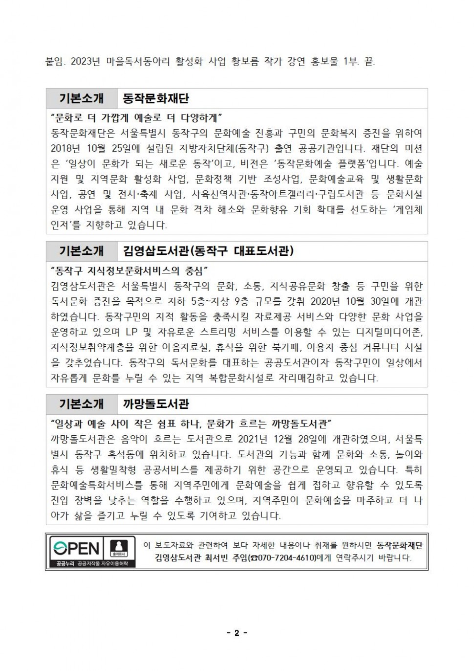 붙임. 2023년 마을독서동아리 활성화 사업 황보름 작가 강연 홍보물 1부. 끝. | 기본소개 동작문화재단 | 문화로 더 가깝게 예술로 더 다양하게 | 동작문화재단은 서울특별시 동작구의 문화예술 진흥과 구민의 문화복지 증진을 위하여 2018년 10월 25일에 설립된 지방자치단체(동작구) 출연 공공기관입니다. 재단의 미션은 일상이 문화가 되는 새로운 동작이고, 비전은 동작문화예술 플랫폼입니다. 예술지원 및 지역문화 활성화 사업, 문화정책 기반 조성사업, 문화예술교육 및 생활문화사업, 공연 및 전시 축제 사업, 사육신역사관 동작아트갤러리 구립도서관 등 문화시설 운영 사업을 통해 지역 내 문화격차 해소와 문화향유 기회 확대를 선도하는 게임체인저를 지향하고 있습니다. | 기본소개 김영삼도서관(동작구 대표도서관) | 동작구 지식정보문화서비스의 중심 | 김영삼도서관은 서울특별시 동작구의 문화, 소통, 지식공유문화 창출 등 구민을 위한 독서문화 증진을 목적으로 지하 5층~지상 9층 규모를 갖춰 2020년 10월 30일에 개관 하였습니다. 동작구민의 지적 활동을 충족시킬 자료제공 서비스와 다양한 문화 사업을 운영하고 있으며 LP 및 자유로운 스트리밍 서비스를 이용할 수 있는 디지털미디어존, 지식정보취약계층을 위한 이음자료실, 휴식을 위한 북카페, 이용자 중심 커뮤니티 시설 을 갖추었습니다. 동작구의 독서문화를 대표하는 공공도서관이자 동작구민이 일상에서 자유롭게 문화를 누릴 수 있는 지역 복합문화시설로 자리매김하고 있습니다. | 기본소개 까망돌도서관 | 일상과 예술 사이 작은 쉼표 하나, 문화가 흐르는 까망돌도서관 | 까망돌도서관은 음악이 흐르는 도서관으로 2021년 12월 28일에 개관하였으며, 서울특 별시 동작구 흑석동에 위치하고 있습니다. 도서관의 기능과 함께 문화와 소통, 놀이와 휴식 등 생활밀착형 공공서비스를 제공하기 위한 공간으로 운영되고 있습니다. 특히 문화예술특화서비스를 통해 지역주민에게 문화예술을 쉽게 접하고 향유할 수 있도록 진입 장벽을 낮추는 역할을 수행하고 있으며, 지역주민이 문화예술을 마주하고 더 나 아가 삶을 즐기고 누릴 수 있도록 기여하고 있습니다. | OPEN 출처표시 공공누리 공공저작물 자유이용허락 | 이 보도자료와 관련하여 보다 자세한 내용이나 취재를 원하시면 동작문화재단 김영삼도서관 최서빈 주임(070-7204-4610)에게 연락주시기 바랍니다. | -2-