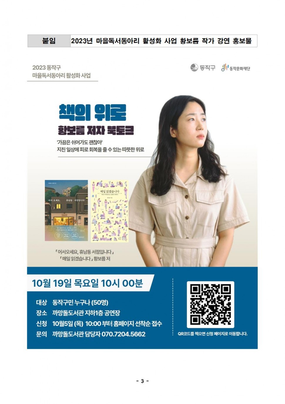 붙임 2023년 마을독서동아리 활성화 사업 황보름 작가 강연 홍보물 | 2023 동작구 마을독서동아리 활성화 사업 | 동작구 동작문화재단 | 책의 위로 황보름 저자 북토크 가끔은 쉬어가도 괜찮아 지친 일상에 피로 회복을 줄 수 있는 따뜻한 위로 | 어서오세요, 휴남동 서점입니다 매일 읽겠습니다 황보름 저 | 10월 19일 목요일 10시 00분 | 대상 동작구민 누구나(50명) | 장소 까망돌도서관 지하1층 공연장 | 신청 10월5일(목) 10:00 부터 홈페이지 선착순 접수 | 문의 까망돌도서관 담당자 070.7204.5662 | QR코드를 찍으면 신청 페이지로 이동합니다. | -3-