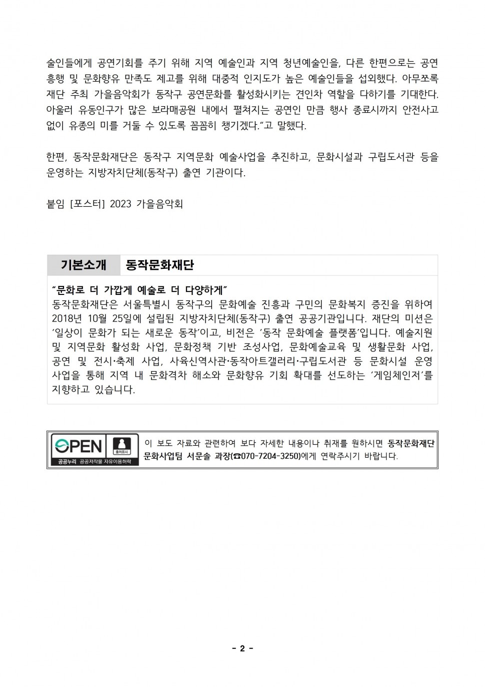 술인들에게 공연기회를 주기 위해 지역 예술인과 지역 청년예술인을, 다른 한편으로는 공연 흥행 및 문화향유 만족도 제고를 위해 대중적 인지도가 높은 예술인들을 섭외했다. 아무쪼록 재단 주최 가을음악회가 동작구 공연문화를 활성화시키는 견인차 역할을 다하기를 기대한다. 아울러 유동인구가 많은 보라매공원 내에서 펼쳐지는 공연인 만큼 행사 종료시까지 안전사고 없이 유종의 미를 거둘 수 있도록 꼼꼼히 챙기겠다. 고 말했다. 한편, 동작문화재단은 동작구 지역문화 예술사업을 추진하고, 문화시설과 구립도서관 등을 운영하는 지방자치단체(동작구) 출연 기관이다. | 붙임 [포스터] 2023 가을음악회 | 기본소개 동작문화재단 | 문화로 더 가깝게 예술로 더 다양하게 | 동작문화재단은 서울특별시 동작구의 문화예술 진흥과 구민의 문화복지 증진을 위하여 2018년 10월 25일에 설립된 지방자치단체(동작구) 출연 공공기관입니다. 재단의 미션은 일상이 문화가 되는 새로운 동작이고, 비전은 동작문화예술 플랫폼입니다. 예술지원 및 지역문화 활성화 사업, 문화정책 기반 조성사업, 문화예술교육 및 생활문화사업, 공연 및 전시 축제 사업, 사육신역사관 동작아트갤러리 구립도서관 등 문화시설 운영 사업을 통해 지역 내 문화격차 해소와 문화향유 기회 확대를 선도하는 게임체인저를 지향하고 있습니다. | OPEN 출처표시 공공누리 공공저작물 자유이용허락 | 이 보도자료와 관련하여 보다 자세한 내용이나 취재를 원하시면 동작문화재단 문화사업팀 서문솔 과장(070-7204-3250)에게 연락주시기 바랍니다. | -2-