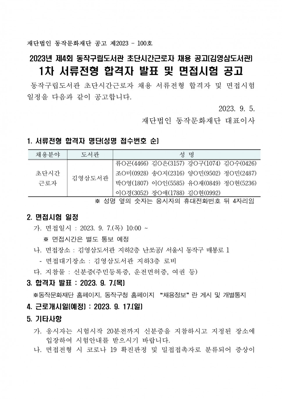 재단법인 동작문화재단 공고 제2023 - 100호 | 2023년 제4회 동작구립도서관 초단시간근로자 채용 공고(김영삼도서관] 1차 서류전형 합격자 발표 및 면접시험 공고 | 동작구립도서관 초단시간근로자 채용 서류전형 합격자 및 면접시험 일정을 다음과 같이 공고합니다. | 2023. 9. 5. 재단법인 동작문화재단 대표이사 | 1. 서류전형 합격자 명단[성명 접수번호 순] | 채용분야 도서관 성명 | 초단시간 근로자 김영삼도서관 류○곤(4466) 김○은(3157) 강○구(1074) 김○수(0426) 조○미(0928) 송○지(2316) 양○민(9502) 정○민(2487) 박○영(1807) 이○인(5585) 유○재(0849) 정○현(5236) 이○경(3052) 장○애(1788) 김○현(0992) | ※성명 옆의 숫자는 응시자의 휴대전화번호 뒤 4자리임 | 2. 면접시험 일정 | 가. 면접일시 : 2023. 9. 7.(목) 10:00.~ | ※ 면접시간은 별도 통보 예정 | 나. 면접장소: 김영삼도서관 지하2층 난쏘공/ 서울시 동작구 매봉로 1 면접대기장소: 김영삼도서관 지하3층 로비 | 다. 지참물 : 신분증(주민등록증, 운전면허증, 여권 등) | 3. 합격자 발표: 2023. 9. 7.[목] | ※동작문화재단 홈페이지, 동작구청 홈페이지 채용정보 란 게시 및 개별통지 | 4. 근로개시일[예정] : 2023.9.17.(일)