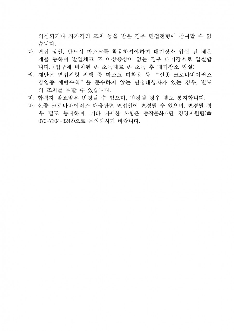 의심되거나 자가격리 조치 등을 받은 경우 면접전형에 참여할 수 없습니다. | 다. 면접 당일, 반드시 마스크를 착용하셔야하며 대기장소 입실 전 체온계를 통하여 발열체크 후 이상증상이 없는 경우 대기장소로 입실합니다. (입구에 비치된 손 소독제로 손 소독 후 대기장소 입실) | 라. 재단은 면접전형 진행 중 마스크 미착용 등 신종 코로나바이러스 감염증 예방수칙을 준수하지 않는 면접대상자가 있는 경우, 별도의 조치를 취할 수 있습니다. | 마. 합격자 발표일은 변경될 수 있으며, 변경될 경우 별도 통지합니다. | 바. 신종 코로나바이러스 대응관련 면접일이 변경될 수 있으며, 변경될 경우 별도 통지하며, 기타 자세한 사항은 동작문화재단 경영지원팀(070-7204-3242)으로 문의하시기 바랍니다.