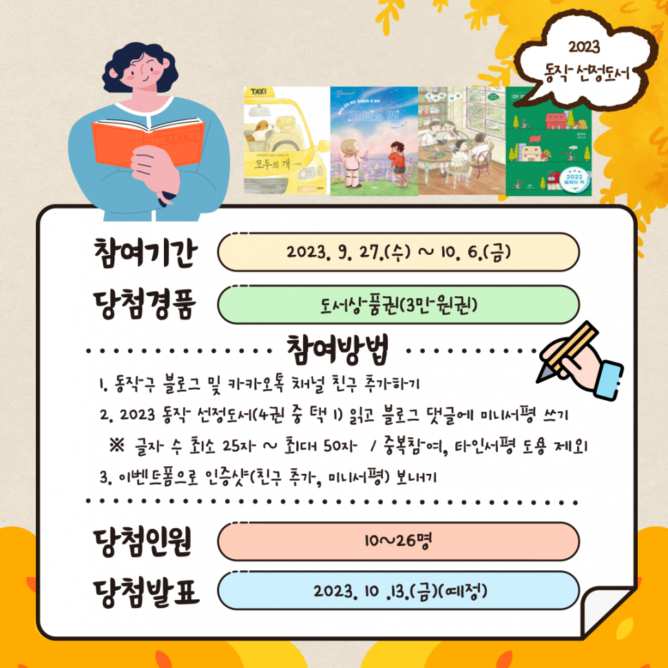 2023 동작 선정도서 | 참여기간 2023.9.27.(수)~10.6.(금) 당첨경품 도서상품권(3만원권) 참여방법 1.동작구 블로그 및 카카오톡 채널 친구 추가하기 2. 2023 동작 선정도서(4권 중 택1) 읽고 블로그 댓글에 미니서평 쓰기 글자 수 최소 25자~최대 50자 / 중복참여, 타인서평 도용 제외 3. 이벤트폼으로 인증샷(친구 추가, 미니서평)보내기 | 당첨인원 10~26명 당첨발표 2023.10.13.(금)(예정)