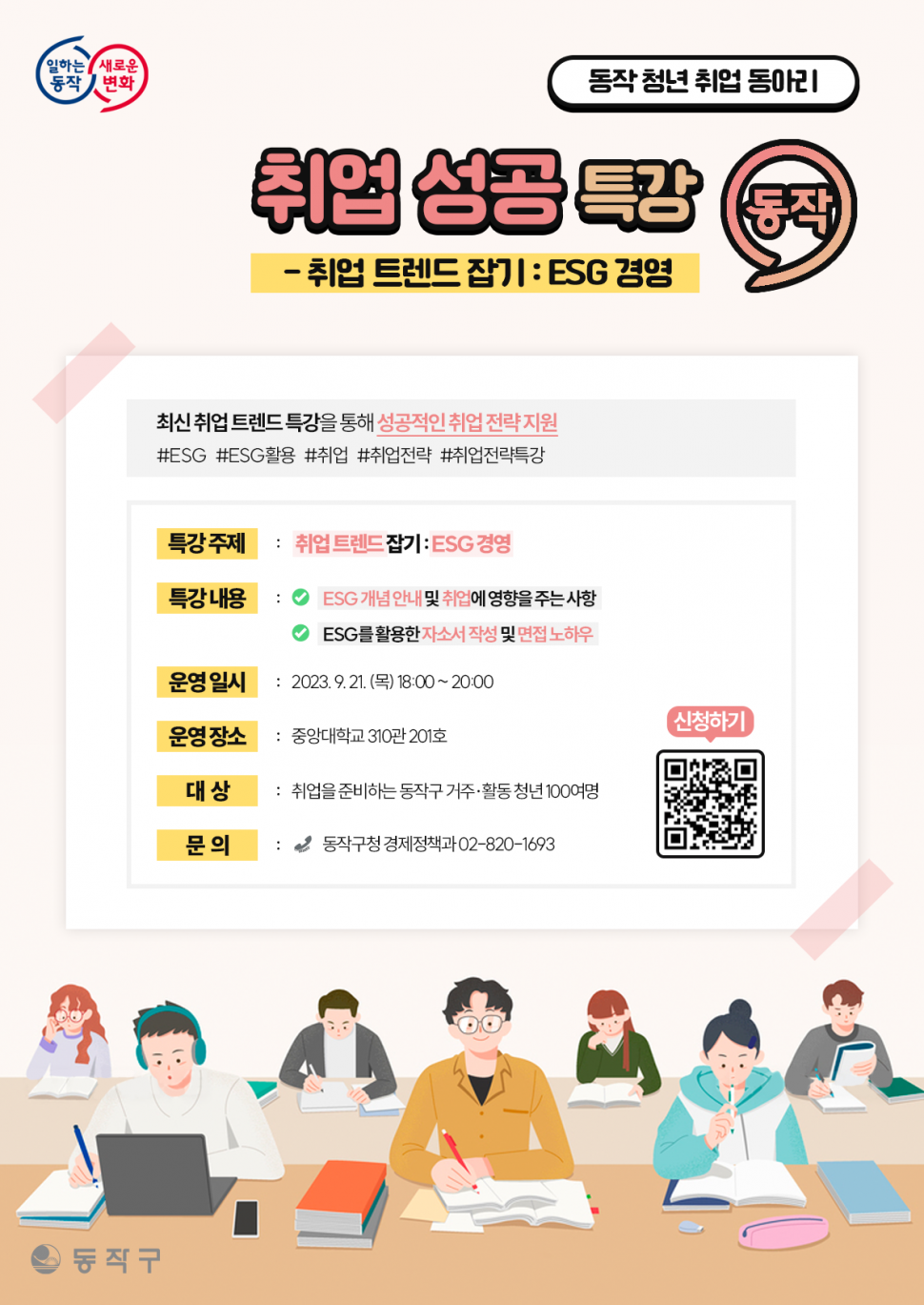 일하는동작 새로운변화 | 동작 청년 취업 | 동아리 취업 성공 특강 동작 취업 트렌드 잡기 : ESG 경영 | 최신 취업 트렌드 특강을 통해 성공적인 취업 전략 지원 | #ESG #ESG활용 #취업 #취업전략특강 | 특강 주제: 취업트렌드 잡기:ESG 경영 특강내용 : ESG개념안내 및 취업에 영향을 주는 사항 ESG를 활용한 자소서 작성 및 면접 노하우 운영일시 : 2023.9.21.(목) 18:00~20:00 운영장소: 중앙대학교 310관 201호 대상: 취업을 준비하는 동작구 거주 활동 청년 100여명 문의: 동작구청 경제청책과 02-820-1693  | 신청하기 | 동작구