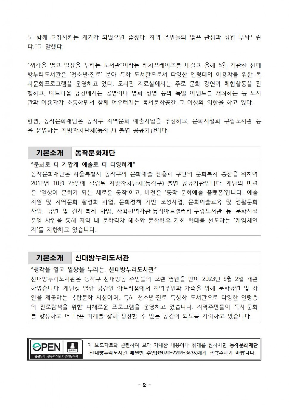 도 함께 고취시키는 계기가 되었으면 좋겠다. 지역 주민들의 많은 관심과 성원 부탁드린다.고 말했다. 생각을 열고 일상을 누리는 도서관이라는 캐치프레이즈를 내걸고 올해 5월 개관한 신대 방누리도서관은 청소년 진로 분야 특화 도서관으로서 다양한 연령대의 이용자를 위한 독서문화프로그램을 운영하고 있다. 도서관 자료실에서는 주로 문화 강연과 체험활동을 진행하고, 아트리움 공간에서는 공연이나 영화 상영 등의 특별 이벤트를 개최하는 등 도서 관과 이용자가 소통하면서 함께 어우러지는 독서문화공간 그 이상의 역할을 하고 있다.한편, 동작문화재단은 동작구 지역문화 예술사업을 추진하고, 문화시설과 구립도서관등 을 운영하는 지방자치단체(동작구) 출연 공공기관이다. | 기본소개 동작문화재단 | 문화로 더 가깝게 예술로 더 다양하게 | 동작문화재단은 서울특별시 동작구의 문화예술 진흥과 구민의 문화복지 증진을 위하여 2018년 10월 25일에 설립된 지방자치단체(동작구) 출연 공공기관입니다. 재단의 미션은 일상이 문화가 되는 새로운 동작이고, 비전은 동작문화예술 플랫폼입니다. 예술지원 및 지역문화 활성화 사업, 문화정책 기반 조성사업, 문화예술교육 및 생활문화사업, 공연 및 전시 축제 사업, 사육신역사관 동작아트갤러리 구립도서관 등 문화시설 운영 사업을 통해 지역 내 문화격차 해소와 문화향유 기회 확대를 선도하는 게임체인저를 지향하고 있습니다. | 기본소개 신대방누리도서관 | 생각을 열고 일상을 누리는, 신대방누리도서관 | 신대방누리도서관은 동작구 신대방동 주민들의 오랜 염원을 받아 2023년 5월 2일 개관 하였습니다. 계단형 열람 공간인 아트리움에서 지역주민과 가족을 위해 문화공연 및 강 연을 제공하는 복합문화 시설이며, 특히 청소년·진로 특성화 도서관으로 다양한 연령층 의 진로탐색을 위한 다채로운 프로그램을 운영하고 있습니다. 지역주민들이 독서·문화 를 향유하고 더 나은 미래를 향해 성장할 수 있는 공간이 되도록 기여하고 있습니다. | OPEN 출처표시 공공누리 공공저작물 자유이용허락 | 이 보도자료와 관련하여 보다 자세한 내용이나 취재를 원하시면 신대방누리도서관 배원빈 주임(070-7204-3636)에게 연락주시기 바랍니다. | -2-