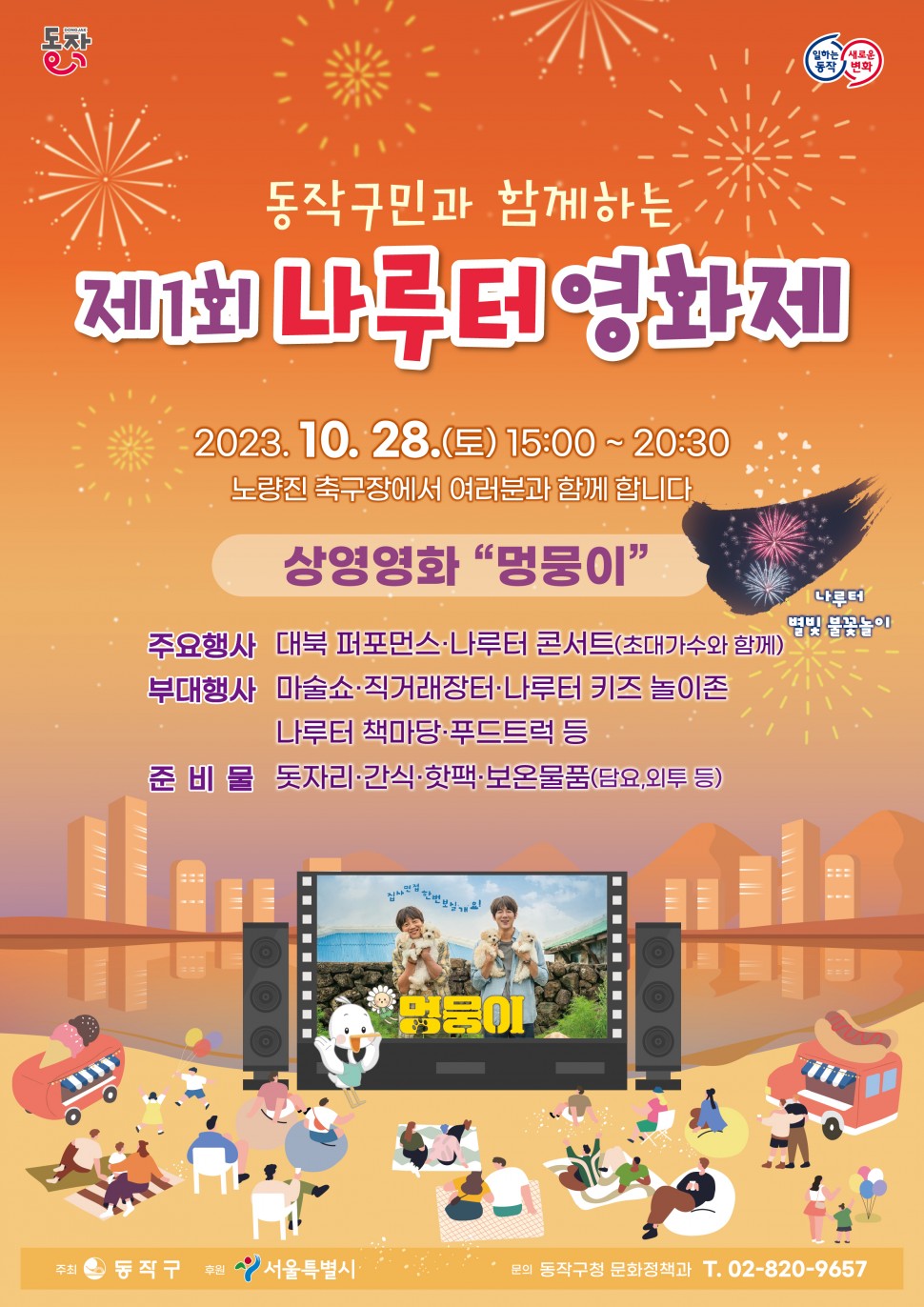 동작| 일하는동작 새로운변화 | 동작구민과 함께하는 제1회 나루터 영화제 | 2023.10.28.(토) 15:00 ~ 20:30 노량진 축구장에서 여러분과 함께 합니다 | 상영영화 멍뭉이 | 나루터 별빛 불꽃놀이 | 주요행사 대북 퍼포먼스 나루터 콘서트(초대가수와 함께) | 부대행사 마술쇼 직거래장터 나루터 키즈 놀이존 나루터 책마당 푸드트럭 등 | 준비물 돗자리 간식 핫팩 보온물품(담요,외투 등) | 집사면접한번보실개요! 멍뭉이 | 주최 동작구 후원 서울특별시 문의 동작구청 문화정책과 T.02-820-9657