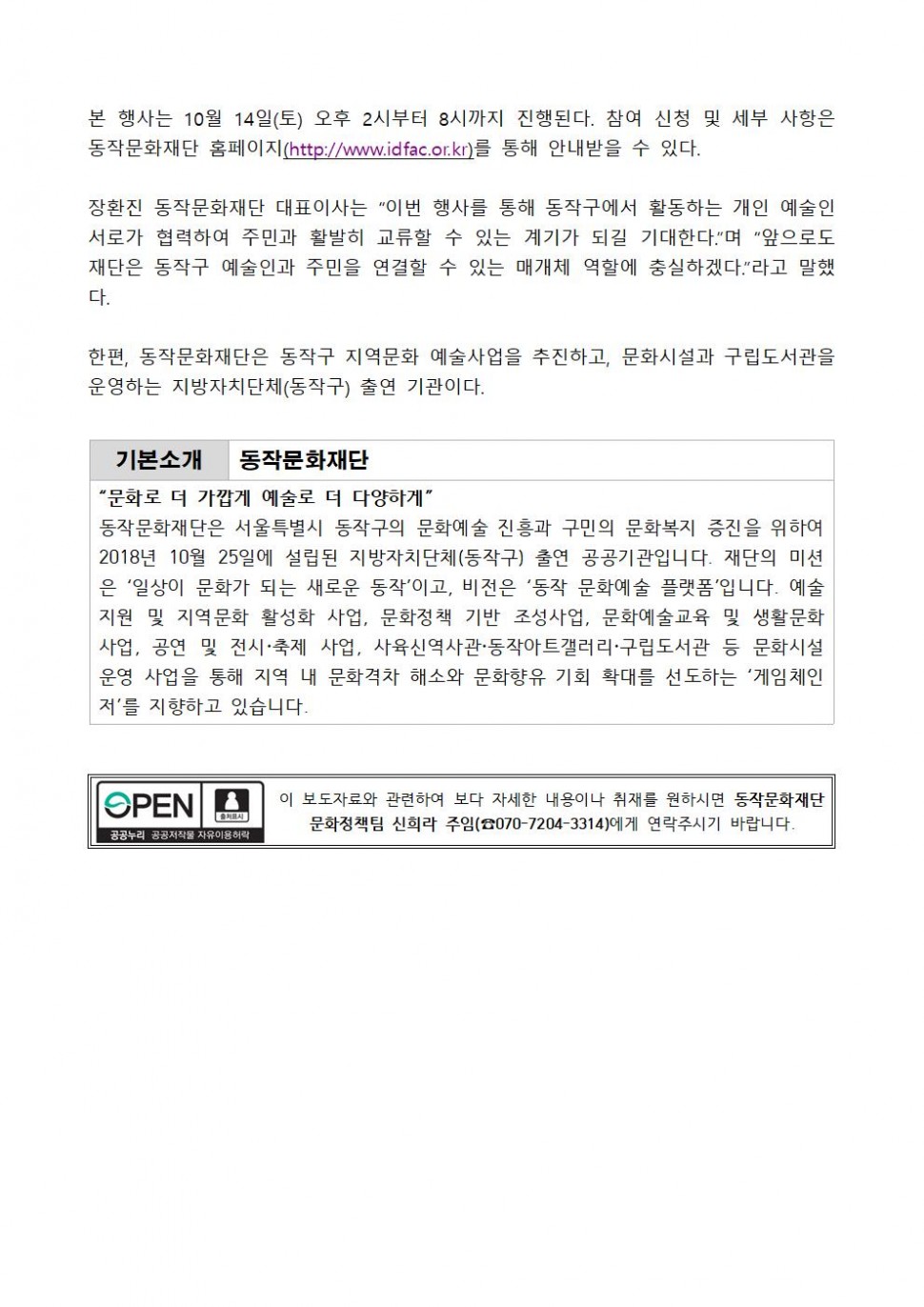 본 행사는 10월 14일(토) 오후 2시부터 8시까지 진행된다. 참여 신청 및 세부 사항은 동작문화재단 홈페이지(http://www.idfac.or.kr)를 통해 안내받을 수 있다. 장환진 동작문화재단 대표이사는 이번 행사를 통해 동작구에서 활동하는 개인 예술인 서로가 협력하여 주민과 활발히 교류할 수 있는 계기가 되길 기대한다. 며 앞으로도 재단은 동작구 예술인과 주민을 연결할 수 있는 매개체 역할에 충실하겠다. 라고 말했다. 한편, 동작문화재단은 동작구 지역문화 예술사업을 추진하고, 문화시설과 구립도서관을 운영하는 지방자치단체(동작구) 출연 기관이다. | 기본소개 동작문화재단 | 문화로 더 가깝게 예술로 더 다양하게 | 동작문화재단은 서울특별시 동작구의 문화예술 진흥과 구민의 문화복지 증진을 위하여 2018년 10월 25일에 설립된 지방자치단체(동작구) 출연 공공기관입니다. 재단의 미션은 일상이 문화가 되는 새로운 동작이고, 비전은 동작문화예술 플랫폼입니다. 예술지원 및 지역문화 활성화 사업, 문화정책 기반 조성사업, 문화예술교육 및 생활문화사업, 공연 및 전시 축제 사업, 사육신역사관 동작아트갤러리 구립도서관 등 문화시설 운영 사업을 통해 지역 내 문화격차 해소와 문화향유 기회 확대를 선도하는 게임체인저를 지향하고 있습니다. | OPEN 출처표시 공공누리 공공저작물 자유이용허락 | 이 보도자료와 관련하여 보다 자세한 내용이나 취재를 원하시면 동작문화재단 문화정책팀 신희라 주임(070-7204-3314)에게 연락주시기 바랍니다.