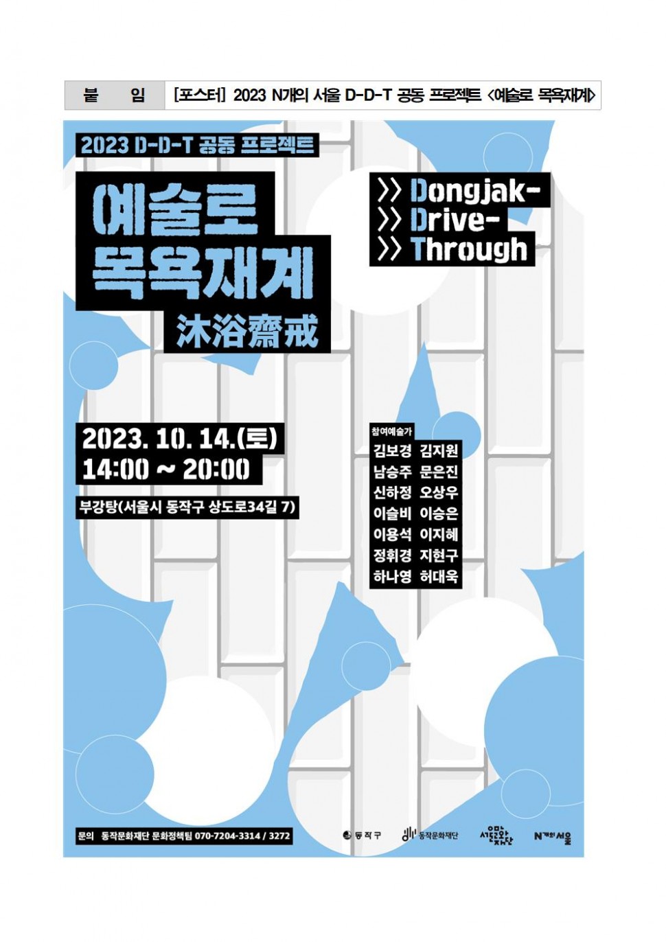 붙임[포스터]2023 N개의 서울 D-D-T 공동 프로젝트 &lt;예술로 목욕재계&gt; | 2023 D-D-T 공동 프로젝트 예술로 목욕재계 沐浴齋械 Dongjak Drive Through | 2023. 10. 14.(토) 14:00~20:00 부강탕(서울시 동작구 상도로 34길 7) | 참여예술가 김보경 김지원 남승주 문은진 신하정 오상우 이슬비 이승은 이용석 이지혜 정휘경 지현구 하나영 허대욱 | 문의 동작문화재단 문화정책팀 070-7204-3314/3272 | 동작구 동작문화재단 서울문화재단 N개의 서울