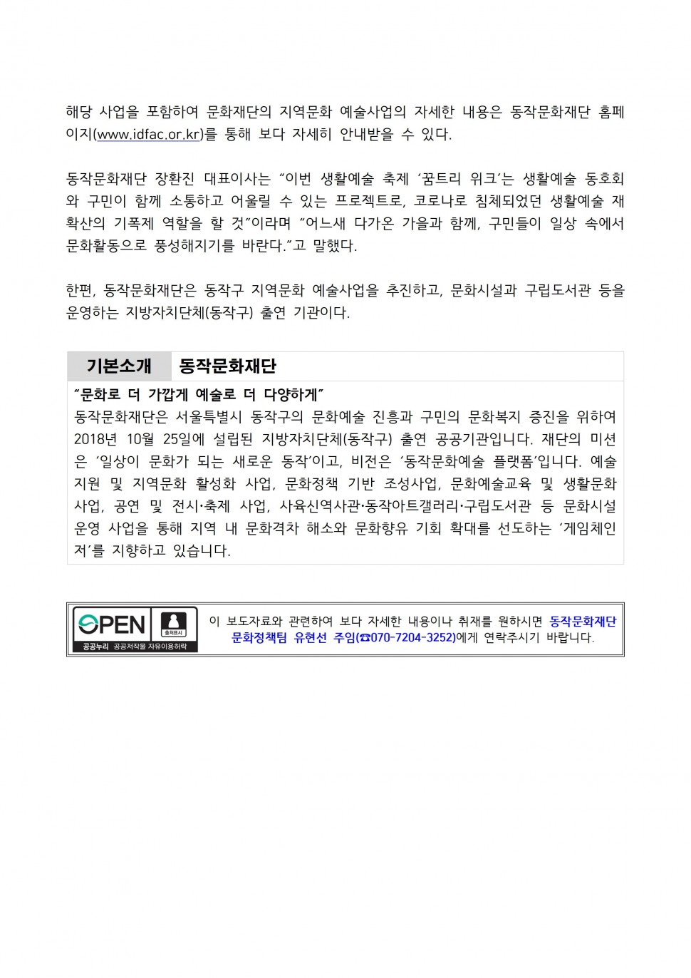 해당 사업을 포함하여 문화재단의 지역문화 예술사업의 자세한 내용은 동작문화재단 홈페 이지(www.idfac.or.kr)를 통해 보다 자세히 안내받을 수 있다. 동작문화재단 장환진 대표이사는 이번 생활예술 축제 꿈트리 위크는 생활예술 동호회 와 구민이 함께 소통하고 어울릴 수 있는 프로젝트로, 코로나로 침체되었던 생활예술 재 확산의 기폭제 역할을 할 것 이라며 어느새 다가온 가을과 함께, 구민들이 일상 속에서 문화활동으로 풍성해지기를 바란다. 고 말했다. 한편, 동작문화재단은 동작구 지역문화 예술사업을 추진하고, 문화시설과 구립도서관 등을 운영하는 지방자치단체(동작구) 출연 기관이다. 운영하는 지방자치단체(동작구) 출연 기관이다. | 기본소개 동작문화재단 | 문화로 더 가깝게 예술로 더 다양하게 | 동작문화재단은 서울특별시 동작구의 문화예술 진흥과 구민의 문화복지 증진을 위하여 2018년 10월 25일에 설립된 지방자치단체(동작구) 출연 공공기관입니다. 재단의 미션은 일상이 문화가 되는 새로운 동작이고, 비전은 동작문화예술 플랫폼입니다. 예술지원 및 지역문화 활성화 사업, 문화정책 기반 조성사업, 문화예술교육 및 생활문화사업, 공연 및 전시 축제 사업, 사육신역사관 동작아트갤러리 구립도서관 등 문화시설 운영 사업을 통해 지역 내 문화격차 해소와 문화향유 기회 확대를 선도하는 게임체인저를 지향하고 있습니다. | OPEN 출처표시 공공누리 공공저작물 자유이용허락 | 이 보도자료와 관련하여 보다 자세한 내용이나 취재를 원하시면 동작문화재단 문화정책팀 유현선 주임(070-7204-3252)에게 연락주시기 바랍니다.