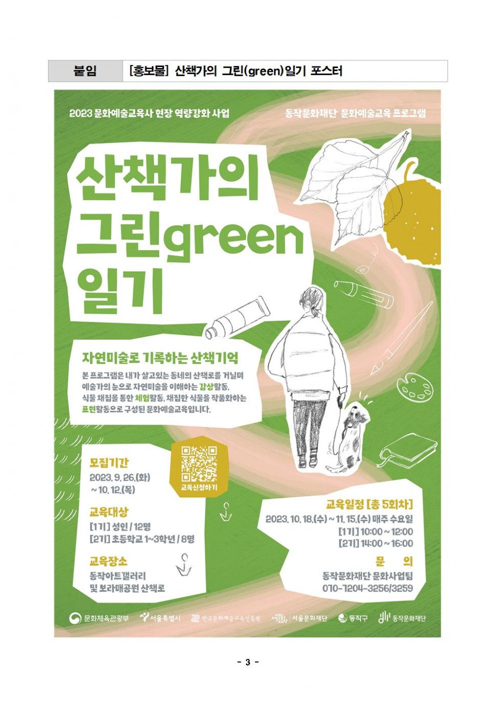 붙임[홍보물] 산책가의 그린(green)일기 포스터 2023 문화예술교육사 현장 역량강화 사업 동장문화재단 문화예술프로그램 산책가으 그린green 일기 자연미술로 기록하는 산책기억 본 프로그램은 내가 살고있는 동네의 산책로를 거닐며 예술가의 눈으로 자연미술을 이해하는 감상활동, 식물 채집을 통한 체험활동, 채집한 식물을 작품화하는 표현활동으로 구성된 문화예술교육입니다. | 모집기간 2023.9.26.(화) 교육대상 [1기]성인/12명 [2기]초등학교1~3학년/8명 | 교육신청하기 | 교육일정[총5회차] 2023.10.18.(수)~11.15(수)매주 수요일 [1기] 10:00~12:00 [2기] 14:00~16:00 | 문의 동작문화재단 문화사업팀 010-7204-3256/3259 | 문의 동작문화재단 문화사업팀 010-7204-3256/3259 | 문화체육관광부 서울특별시 한국문화예술교육진흥원 서울문화재단 동작구 동작문화재단 | -3-