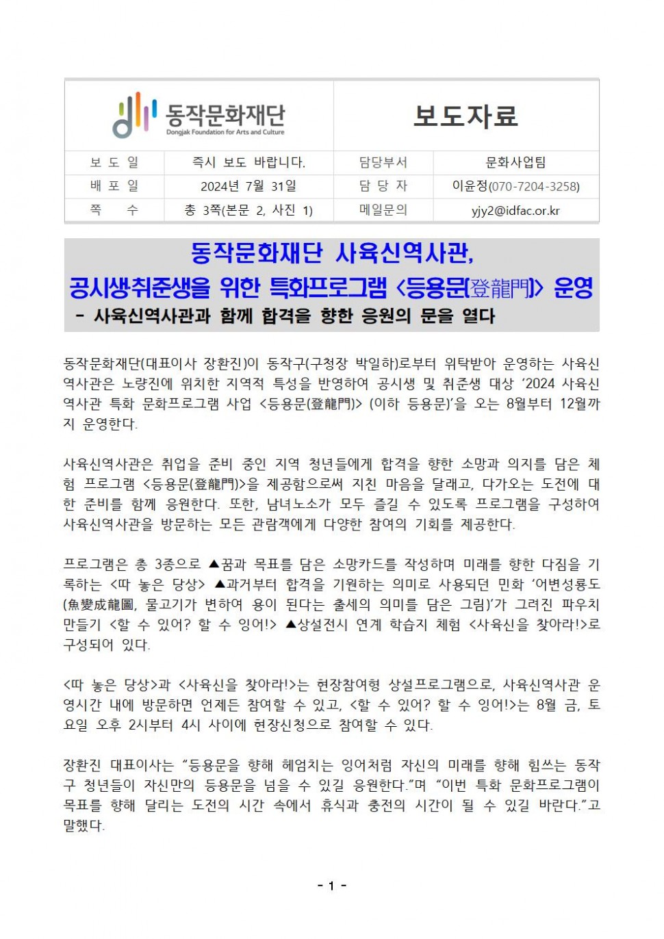 동작문화재단 Dongjak Foundation for Arts and Culture|보도자료| 보도일 즉시 보도 바랍니다.|담당부서 문화사업팀|배포일 2024년 7월 31일|담당자 이윤정(070-7204-3258)|쪽 수 총 3쪽(본문 2, 사진 1)|메일문의 yjy2@idfac.or.kr|동작문화재단 사육신역사관,공시생취준생을 위한 특화프로그램&lt;등용문登龍門&gt;운영 -사육신역사관과 함께 합격을 향한 응원의 문을 열다|동작문화재단(대표이사 장환진)이 동작구(구청장 박일하)로부터 위탁받아 운영하는 사육신 역사관은 노량진에 위치한 지역적 특성을 반영하여 공시생 및 취준생 대상 `2024 사육신 역사관 특화 문화프로그램 사업 &lt;등용문(登龍門)&gt; (이하 등용문)`을 오는 8월부터 12월까 지 운영한다.|사육신역사관은 취업을 준비 중인 지역 청년들에게 합격을 향한 소망과 의지를 담은 체 험 프로그램 &lt;등용문(登龍門)&gt;을 제공함으로써 지친 마음을 달래고, 다가오는 도전에 대 한 준비를 함께 응원한다. 또한, 남녀노소가 모두 즐길 수 있도록 프로그램을 구성하여 사육신역사관을 방문하는 모든 관람객에게 다양한 참여의 기회를 제공한다. 프로그램은 총 3종으로 ▲꿈과 목표를 담은 소망카드를 작성하며 미래를 향한 다짐을 기 록하는 &lt;따 놓은 당상&gt;▲과거부터 합격을 기원하는 의미로 사용되던 민화 `어변성룡도 (魚變成龍圖, 물고기가 변하여 용이 된다는 출세의 의미를 담은 그림)`가 그려진 파우치 만들기 &lt;할 수 있어? 할 수 잉어!&gt;▲상설전시 연계 학습지 체험 &lt;사육신을 찾아라!&gt;로 구성되어 있다.|&lt;따 놓은 당상&gt;과 &lt;사육신을 찾아라!&gt;는 현장참여형 상설프로그램으로, 사육신역사관 운 영시간 내에 방문하면 언제든 참여할 수 있고, &lt;할 수 있어? 할 수 잉어!&gt;는 8월 금, 토 요일 오후 2시부터 4시 사이에 현장신청으로 참여할 수 있다.|장환진 대표이사는 “등용문을 향해 헤엄치는 잉어처럼 자신의 미래를 향해 힘쓰는 동작 구 청년들이 자신만의 등용문을 넘을 수 있길 응원한다.”며 “이번 특화 문화프로그램이 목표를 향해 달리는 도전의 시간 속에서 휴식과 충전의 시간이 될 수 있길 바란다.