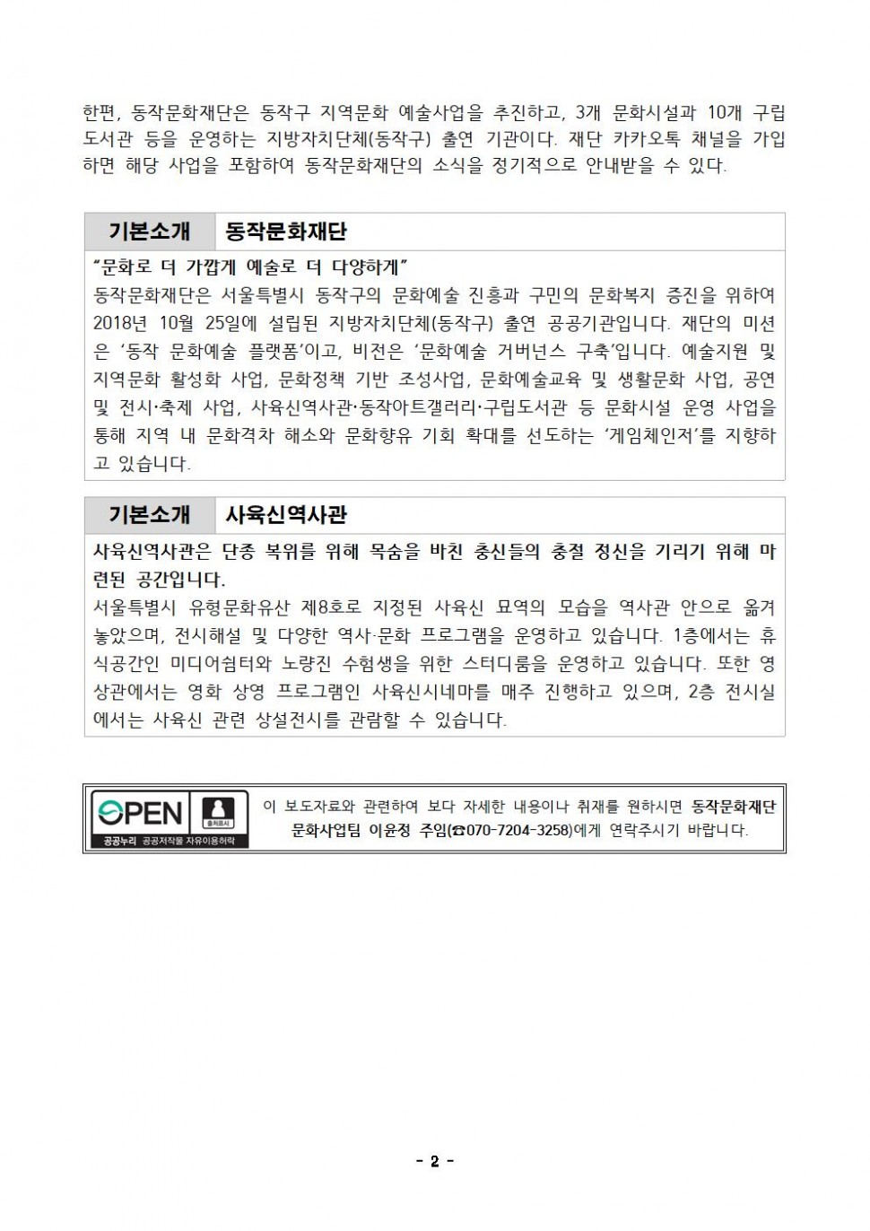 한편, 동작문화재단은 동작구 지역문화 예술사업을 추진하고, 3개 문화시설과 10개 구립 도서관 등을 운영하는 지방자치단체(동작구) 출연 기관이다. 재단 카카오톡 채널을 가입 하면 해당 사업을 포함하여 동작문화재단의 소식을 정기적으로 안내받을 수 있다.|기본소개 동작문화재단 “문화로 더 가깝게 예술로 더 다양하게” 동작문화재단은 서울특별시 동작구의 문화예술 진흥과 구민의 문화복지 증진을 위하여 2018년 10월 25일에 설립된 지방자치단체(동작구) 출연 공공기관입니다. 재단의 미션 은 ‘동작 문화예술 플랫폼`이고, 비전은 `문화예술 거버넌스 구축`입니다. 예술지원 및 지역문화 활성화 사업, 문화정책 기반 조성사업, 문화예술교육 및 생활문화 사업, 공연 및 전시·축제 사업, 사육신역사관·동작아트갤러리·구립도서관 등 문화시설 운영 사업을 통해 지역 내 문화격차 해소와 문화향유 기회 확대를 선도하는 ‘게임체인저’를 지향하고 있습니다.|기본소개 사육신역사관 사육신역사관은 단종 복위를 위해 목숨을 바친 충신들의 충절 정신을 기리기 위해 마련된 공간입니다. 서울특별시 유형문화유산 제8호로 지정된 사육신 묘역의 모습을 역사관 안으로 옮겨 놓았으며, 전시해설 및 다양한 역사·문화 프로그램을 운영하고 있습니다. 1층에서는 휴 식공간인 미디어쉼터와 노량진 수험생을 위한 스터디룸을 운영하고 있습니다. 또한 영 상관에서는 영화 상영 프로그램인 사육신 시네마를 매주 진행하고 있으며, 2층 전시실 에서는 사육신 관련 상설전시를 관람할 수 있습니다.|OPEN 공공누리 공공저작물 자유이용허락|이 보도자료와 관련하여 보다 자세한 내용이나 취재를 원하시면 동작문화재단 문화사업팀 이윤정 주임(070-7204-3258)에게 연락주시기 바랍니다.|-2-